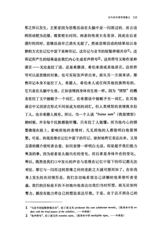 论向初学者传授教义 123
形之所以发生，主要是因为思维活动在头脑中是一闪而过的，而言语
的活动较为迟缓，需要较长时间，两者的性质大有差异，因此在后者
进行的同时，思维活动早已消失无踪了。然而思维活动的结果却以奇
妙的方式在记忆中留下某种印记，这印记与音节的短暂停顿共存叭这
印记所产生的结果是在我们内心生成有声符号②，这些符号又称作某种
语言一一无论是拉丁语，还是希腊语、希伯来语或其他语言。这些符
号可以是思维的对象，也可实际发声讲出来。而从另一方面来讲，那
些印记本身不是拉丁人、希腊人、希伯来人或任何其他民族特有的，
它只是在头脑中生效，正如表情因身体而生效一样。因为"愤怒"的概
念在拉丁文中被赋予一个词汇，在希腊语中被赋予另一词汇，在其他
语言中又因语言形式不同而成为别的词汇。但人类愤怒的表情既非拉
丁人，也非希腊人独有。所以，当一个人说 "Iratus sum" (我很愤怒)
的时候，并非每个民族都能听懂，只有拉丁人能懂 g 而当他内心的愤
怒表现在脸上，影响到他的表情时，凡见到他的人都能明白他很愤
怒。可是，再现思维在记忆中留下的印记，原封地将它表达出来，又用
言语的媒介使听者会意，如同表情一样明白无误，却是超乎我们能力
所及的事。因为前者是头脑内在的变化，而后者是身体外在的变化。
所以，既然连我们口中发出的声音与思维在记忆中留下的印记都无法
对应，那它与一闪而过的思维之间的差距之大就可想而知了。在你我
身上发生的共同情形是，我们急切地希望自己讲解的效果使听者受
益，我们的目标是不折不扣地向他表达出我们当时所想，而无论如何
努力，都没有能力将自己的想法表达尽致。于是，由于达不到自己的
1 "与音节的短暂停顿共存拉丁原文作 perdurant illa cum syllabarum morulis. (英译本中作 en-
dure with t，加 brief pauses of t，加 syllables. 中译者)
î "有声符号拉丁原文作 sonantia signa0 英译本中作 intelligible signs。 中译者)
 