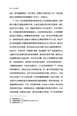 124 论信望爱
目标，我们就感到恼火，意气消沉，仿佛自己徒劳无功一样，正是这消
沉的心态使得我们的讲道越发了无生气、不知所云。
4. 不过，往往是那些津津有味的昕讲人以其热诚让我看到，我讲
得并不像自己感觉的那样乏味。从他们表现出的兴致中我看到，他们
还是可以从中获益。于是，我就全神贯注于自己的努力，力求尽职尽
责，只因看到他们那样积极地参与。在你那里更是如此，人们将需要
在信仰上受教的人士频繁地带到你面前，从这一事实本身你就应当明
白，你的讲道在他人看来并不像你自己感觉的那样不尽人意。你也不
应只因未能像自己渴望的那样淋漓尽致地表达出自己的认识，就以为
自己的努力没有果效，因为你的认识也可能不及自己期望的那样多。
在此生中，有谁不是"对着镜子观看，如同猜谜"呢?①就连爱的伟大
力量也不足以使我们胜过肉体的幽暗，窥见那永恒的平静，就连会过
去的事物也因之受到光照，并在其中闪耀。但由于好基督徒每日朝着
那一天的异象前行，那异象中没有雷声滚滚②，也没有黑夜的进犯，
"是眼睛未曾看见，耳朵也未曾听见，人心也未曾想到的"引在对初
学者的教导中，我们认为自己的讲道不值一昕，最大的原因莫过于超
凡的冥思使我们快乐，而平凡的言语却使我们厌倦。而实际上，在我
们自己沉浸于工作之乐的时候，昕者的满意程度就一定会大得多，因
为我们可以感知的喜乐会影响到我们演讲的脉络，使其滔滔如流，昕
者吸纳得也会更好。于是，对归纳为信条 (articles of belief)的内容进
行教导便不再是一项艰难的任务，根据讲解应有的起点和终点，方法
应如何变换，讲道或长或短，却总是完整且完美的 z 至于在何种情形
①伺林多前书)) 13 , 12.
② "没有雷声滚滚"，拉了原文作 sine vo，加酣睡 C四li.
③惆林多前书)) 2, 9.
 