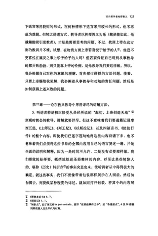 论向初学者传授教义 125
下适宜采用较短的形式，在何种情形下适宜采用较长的形式，也不再
成为难题。但较之讲道方式，教导者以传授教义为乐(越是能如此，他
就越能吸引受教者)，才是最需要思考的问题。不过，找到上帝在这方
面的教训并不难。试想，在物质方面上帝若喜悦于给予的人①，他岂不
更喜悦在属灵之事上乐于给予的人吗?但若要保证自己每到从事教导
时都兴致勃勃，则只能靠上帝的怜悯，是他教导我们要这样做。所以，
我会根据自己对你的意愿的理解，首先探讨讲授的方法问题，接着，
只要上帝赐给我见解，我会阐述从事教导和劝勉的责任问题，然后是
如何获得上述兴致的问题。
第三章一一论在教义教导中采用详尽的讲解方法。
5. 昕讲者若是初次接受从圣经所说的"起初，上帝创造天地"②
到现时教会的教导，讲解就要详尽。但这不意味着我们要通篇记诵摩
西五经、《士师记》、《列王纪》、《以斯拉记))，以及四福音书、《使徒行
传》的整个内容，即使我们已逐字逐句地将这些内容背诵下来，也不
意味着我们必须将这些书卷的全部内容用自己的语言复述一遍，并做
全面的说明和解释。因为一是时间不允许，二是没有必要那样做。我
们要做的是择要、概括地综述圣经整体的内容，以至让某些较惊人
的、堪称(历史)转折点③的事实突显出来，使听讲者从中得到极大的
满足。就这些事实，我们不要像带着包装那样展示在人面前，然后匆
匆挪去，而要做某种程度的详述，就如同打开包装，将其中的内容展
z 帽林多后书>>9: 7.
~ {创世iè>> 1: 1.
~ .转折点拉丁原文作 in ipsis 刷fcul.缸，意即"在那些事件之中"，或"各连接点气 6 及 39 都提
到某些重大历史年代与时刻。
 