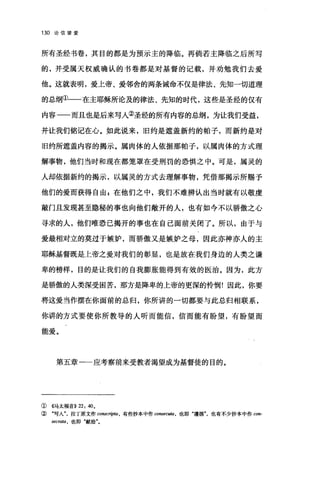 130 论信望爱
所有圣经书卷，其目的都是为预示主的降临。再倘若主降临之后所写
的，并受属天权威确认的书卷都是对基督的记载，并劝勉我们去爱
他。这就表明，爱上帝、爱邻舍的两条诫命不仅是律法、先知一切道理
的总纲①一一在主耶稣所论及的律法、先知的时代，这些是圣经的仅有
内容一一而且也是后来写人②圣经的所有内容的总纲，为让我们受益，
并让我们铭记在心。如此说来，旧约是遮盖新约的帕子，而新约是对
旧约所遮盖内容的揭示。属肉体的人依据那帕子，以属肉体的方式理
解事物，他们当时和现在都笼罩在受刑罚的恐惧之中。可是，属灵的
人却依据新约的揭示，以属灵的方式去理解事物，凭借那揭示所赐予
他们的爱而获得自由 z 在他们之中，我们不难辨认出当时就有以敬虔
敲门且发现甚至隐秘的事也向他们敞开的人，也有如今不以骄傲之心
寻求的人，他们唯恐己揭开的事也在自己面前关闭了。所以，由于与
爱最相对立的莫过于嫉妒，而骄傲又是嫉妒之母，因此亦神亦人的主
耶稣基督既是上帝之爱对我们的彰显，也是放在我们身边的人类之谦
卑的榜样，目的是让我们的自我膨胀能得到有效的医治。因为，此方
是骄傲的人类深受困苦，那方是降卑的上帝的更深的怜'悯!因此，你要
将这爱当作摆在你面前的总归，你所讲的一切都要与此总归相联系，
你讲的方式要使你所教导的人昕而能信，信而能有盼望，有盼望而
能爱。
第五章一一应考察前来受教者渴望成为基督徒的目的。
① 《马太福音)) 22: 40,
② "写入拉丁原文作 conscripta ， 有些抄本中作 co阳'ecu缸，也即"遵循也有不少抄本中作 con­
secrata ， 也即"献给"。
 
