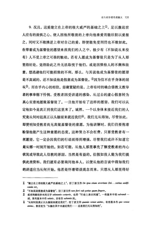 论向初学者传授教义 131
9. 况且，这爱建立在上帝的极大威严的基础之上①，足以激起世
人应有的畏惧之心，使人因他所敬畏的上帝向他垂爱而能壮胆以爱报
之，同时又不敢拂逆上帝对自己的爱，即便能免受刑罚也不敢如此。
在带着成为基督徒的愿望来找我们的人之中，极少有(不如说从来没
有)人不受上帝之可畏的触动。若有人愿成为基督徒只是为了从人那
里得好处，觉得除此之外无法取悦于他们，或是因惧怕人的不满和敌
意，想逃避他们可能招致的不利，那么，与其说他成为基督徒的愿望
是不真诚的，还不如说他是假意成为基督徒。②因为信不在乎身体的屈
从③，而在乎内心的相信。毋庸置疑的是，上帝有时的确会借教义教导
者的事奉赐下怜悯，受教者因受讲道的感染，从过去的虚心假意转为
真心实意地愿做基督徒了。一旦他开始有了这样的愿望，我们可以认
定他如今是真正到我们这里来了。诚然，一个以身体来接近我们的人
究竟从何时起真正以头脑前来就近我们④，我们无从得知。尽管如此，
即便明知受教者尚无真做基督徒的意愿，为他讲解时，我们仍要抱着
盼望他能产生这种意愿的态度。这种努力不会枉费，只要受教者有一
丝愿望，它一定会因我们的行动而得到增强，尽管我们或许不知道它
是从哪一时刻开始的。如若可能，从他人那里事先了解受教者的内心
状况或导致此人信教的原因，当然是有益的。但假如没人能为我们提
供此类资料，我们就有必要询问他本人，以便从他的言谈中得知我们
的讲道应当从何开始。他若是怀着错误观念而来，只想从人那里得好
1 .建立在上帝的极大威严的基础之上"，拉丁原文作 De ipsa etiam sev阴阳te Dei. . . cari.阳 aedij币­
canda est.
1 .不如说是假意成为基督徒"，拉丁原文作 non fieri vult po时阳 quam fingere •
主 或采纳最佳抄本的文字 salutantis corpo巾，也即"行动上表示同意"。一些版本中的 salvandi 一
词，某些版本中作 salu巾，亦有作 sa/，阳由￥的。
主 "从何时起真正以头脑前来就近我们拉丁原文作 q剧ndo veniat animo ， 有些版本作 q阳 veniat
翩翩。，意思变为"头脑在其中来就近我们......这是我们无从得知的"。
 