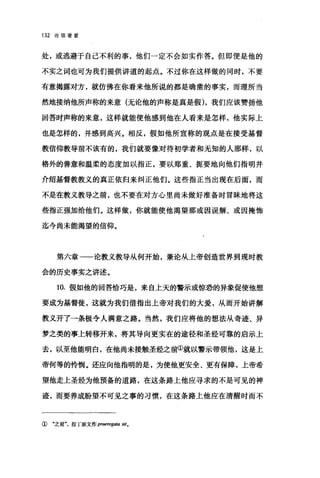 132 论信望爱
处，或逃避于自己不利的事，他们一定不会如实作答。但即便是他的
不实之词也可为我们提供讲道的起点。不过你在这样做的同时，不要
有意揭露对方，就仿佛在你看来他所说的都是确凿的事实，而理所当
然地接纳他所声称的来意(无论他的声称是真是假)，我们应该赞扬他
回答时声称的来意，这样就能使他感到他在人看来是怎样，他实际上
也是怎样的，并感到高兴。相反，假如他所宣称的观点是在接受基督
教信仰教导前不该有的，我们就要像对待初学者和无知的人那样，以
格外的善意和温柔的态度加以指正，要以郑重、扼要地向他们指明并
介绍基督教教义的真正依归来纠正他们。这些指正当出现在后面，而
不是在教义教导之前，也不要在对方心里尚未做好准备时冒昧地将这
些指正强加给他们。这样做，你就能使他渴望那或因误解、或因掩饰
迄今尚未能渴望的信仰。
第六章一一论教义教导从何开始，兼论从上帝创造世界到现时教
会的历史事实之讲述。
10. 假如他的回答恰巧是，来自上天的警示或惊恐的异象促使他想
要成为基督徒，这就为我们借指出上帝对我们的大爱，从而开始讲解
教义开了一条极令人满意之路。当然，我们应将他的想法从奇迹、异
梦之类的事上转移开来，将其导向更实在的途径和圣经可靠的启示上
去，以至他能明白，在他尚未接触圣经之前①就以警示带领他，这是上
帝何等的怜悯。还应向他指明的是，为使他更安全、更有保障，上帝希
望他走上圣经为他预备的道路，在这条路上他应寻求的不是可见的神
迹，而要养成盼望不可见之事的习惯，在这条路上他应在清醒时而不
① "之前"，拉丁原文作 praerogata sit.
 