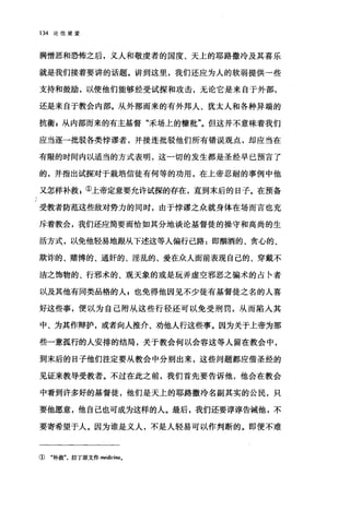一J
134 论信望爱
满憎恶和恐怖之后，义人和敬虔者的国度、天上的耶路撒冷及其喜乐
就是我们接着要讲的话题。讲到这里，我们还应为人的软弱提供一些
支持和鼓励，以使他们能够经受试探和攻击，无论它是来自于外部，
还是来自于教会内部。从外部而来的有外邦人、犹太人和各种异端的
抗衡 g 从内部而来的有主基督"禾场上的糠批"。但这并不意味着我们
应当逐一批驳各类悖谬者，并接连批驳他们所有错误观点，却应当在
有限的时间内以适当的方式表明，这一切的发生都是圣经早已预言了
的，并指出试探对于栽培信徒有何等的功用，在上帝忍耐的事例中他
又怎样补救 z ①上帝定意要允许试探的存在，直到末后的日子。在预备
受教者防范这些敌对势力的同时，由于悖谬之众就身体在场而言也充
斥着教会，我们还应简要而恰如其分地谈论基督徒的操守和高尚的生
活方式，以免他轻易地眼从下述这等人偏行己路 1 即酣酒的、贪心的、
欺诈的、赌博的、通奸的、淫乱的、爱在众人面前表现自己的、穿戴不
洁之饰物的、行邪术的、观天象的或是玩弄虚空邪恶之骗术的占卡者
以及其他有同类品格的人 z 也免得他因见不少徒有基督徒之名的人喜
好这些事，便以为自己附从这些行径还可以免受刑罚，从而陷入其
中、为其作辩护，或者向人推介、劝他人行这些事。因为关于上帝为那
些一意孤行的人安排的结局，关于教会何以会容这等人留在教会中，
到末后的日子他们注定要从教会中分别出来，这些问题都应借圣经的
见证来教导受教者。不过在此之前，我们首先要告诉他，他会在教会
中看到许多好的基督徒，他们是天上的耶路撒冷名副其实的公民，只
要他愿意，他自己也可成为这样的人。最后，我们还要谆谆告诫他，不
要寄希望于人。因为谁是义人，不是人轻易可以作判断的。即便不难
① "补救"，拉了原文作阳dici剧。
 