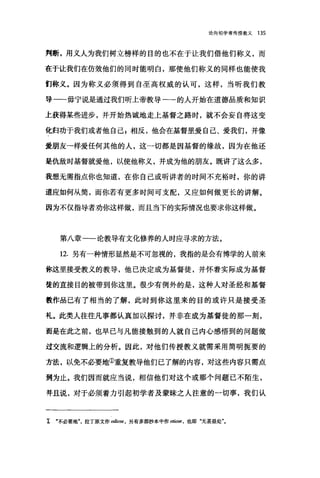 论向初学者传授教义 135
判断，用义人为我们树立榜样的目的也不在于让我们借他们称义，而
在于让我们在仿效他们的同时能明白，那使他们称义的同样也能使我
们称义。因为称义必须得到自圣高权威的认可，这样，当听我们教
导一毋宁说是通过我们听上帝教导一的人开始在道德品质和知识
上获得某些进步，并开始热诚地走上基督之路时，就不会妄自将这变
化归功于我们或者他自己 E 相反，他会在基督里爱自己、爱我们，并像
爱朋友→样爱任何其他的人，这一切都是因基督的缘故，因为在他还
是仇敌时基督就爱他，以使他称义，并成为他的朋友。既讲了这么多，
我想无需指点你也知道，在你自己或昕讲者的时间不充裕时，你的讲
道应如何从筒，而你若有更多时间可支配，又应如何做更长的讲解。
因为不仅指导者劝你这样做，而且当下的实际情况也要求你这样做。
第八章一一论教导有文化修养的人时应寻求的方法。
12. 另有一种情形显然是不可忽视的，我指的是会有博学的人前来
你这里接受教义的教导，他己决定成为基督徒，并怀着实际成为基督
徒的直接目的被带到你这里。很少有例外的是，这种人对圣经和基督
教作品已有了相当的了解，此时到你这里来的目的或许只是接受圣
礼。此类人往往凡事都认真加以探讨，并非在成为基督徒的那一刻，
而是在此之前，也早已与凡能接触到的人就自己内心感悟到的问题做
过交流和逻辑上的分析。因此，对他们传授教义就需采用简明扼要的
方法，以免不必要地①重复教导他们已了解的内容，对这些内容只需点
到为止。我们因而就应当说，相信他们对这个或那个问题已不陌生，
并且说，对于必须着力引起初学者及蒙昧之人注意的一切事，我们认
工 "不必要地拉丁原文作。diose ， 另有多部抄本中作 otlOse ， 也即"无甚益处
 