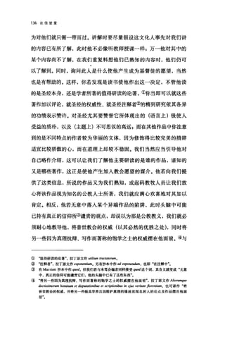 136 论信望爱
为对他们就只需一带而过。讲解时要尽量假设这文化人事先对我们讲
的内容已有所了解，此时他不必像听教师授课一样 g 万一他对其中的
某个内容尚不了解，在我们重复料想他们已熟知的内容时，他们仍可
以了解到。同时，询问此人是什么使他产生成为基督徒的愿望，当然
也是有帮助的。这样，你若发现是读书使他作出这一决定，不管他读
的是圣经本身，还是学者所著的值得研读的论著，①你当即可以就这些
著作加以评论，就圣经的权威性、就圣经注释者②的精到研究依其各异
的功绩表示赞许。对圣经尤其要赞誉它所体现出的(语言上)极使人
受益的质朴，以及(主题上)不可思议的高远 P 而在其他作品中你注意
到的是不同特点的作者较为华丽的文体，因为修饰得比较完美的措辞
适宜比较骄傲的心，而在道理上却较不稳固。我们当然应当引导他对
自己略作介绍，这可以让我们了解他主要研读的是谁的作品，谙知的
又是哪些著作，这正是使他产生加入教会愿望的媒介。他若向我们提
供了这类信息，所说的作品又为我们熟知，或起码教牧人员让我们放
心将该作品视为知名的公教人士所著，我们就应满心欢喜地对其加以
肯定。相反，他若无意中落入某个异端作品的陷阱，此时头脑中可能
已持有真正的信仰所③谴责的观点，却误以为那是公教教义，我们就必
须耐心地教导他，将普世教会的权威(以其必然的优胜之处) ，同时将
另一些因为真理抗辩、写作而著称的饱学之士的权威摆在他面前。④与
① "值得研读的论著"，拉丁原文作 utilium tractatorutn.
② "注释者"，拉丁原文作 e伊'nentiumo 另有抄本中作 ad expone1UÚ棚，也即"在注释中飞
③ 在 Marriott 抄本中作 q阳d. 但我们若与本笃会编者同样接受 quod 这个词，其含义就变成"无意
中，真正的信仰可能谴责它们，他的头脑中已有了这些东西飞
④"将另一些因为真理抗辩、写作而著称的饱学之士的权威摆在他面前'，拉丁原文作 Aliorumque
doctissimorum hominum et disputationibus et scriptionib旧阳 eji旧时ri阳te jlorentium ， 也可译作"将
普世教会的权威，并将另一些极具学养且因维护真理的缘故而闻名的人的论点及作品摆在他商
前"。
 