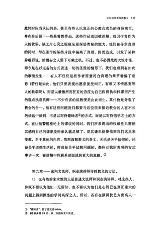 论向初学者传授教义 137
此同时应当承认的是，甚至有些人以真正的公教会成员的身份离世，
并在身后留下一些基督教作品，这些作品或因被误解，或因作者作为
人的软弱，缺乏用心灵之眼窥见更深层奥秘的能力，他们在寻求真理
的同时，却在著作的某些片段中偏离了真理，因而造成、引发了某种
异端邪说，给悟妄之人留下可乘之机。不过，也不必因此而大惊小怪，
即令是在以完备的方式表述一切的圣经的情形下，我们也看到有如此
的事情发生一一有人不仅仅是将作者原意符合真理的章节看偏了意
思(若仅是如此，他们只要表现出愿意接受纠正，有谁又不情愿宽恕
人的软弱昵) ，而是以最激烈而狂妄的态度为自己因固执和悖谬而产生
的观点执意抗辩一一不少有害的说教便是由此而生，其代价是分裂了
教会的合一。所有这些问题我们都要与这位前来接近教会的人在不长
的谈话中谈到，不是以对待蒙昧者①的方式，而是以对待饱学之士的方
式。在让他警国推论上的谬误的同时，我们所表现出的权威性只需使
其感到自己的谦卑受到承认就足够了，是其谦卑促使他到我们这里来
受教。至于其他的内容，依照救赎教义的条文，无论是关乎信仰的，还
是关乎道德生活的，抑或是关乎试探问题的，都应以我所表明的方式
串讲一次，在讲解中应联系前面说的更大的恩赐。②
第九章一一论向文法师、职业演讲师传授教义的方法。
13. 也有些前来求教的人是普通文法师和职业演讲师。对这些人，
你既不要以为他们一无所知，也不要以为他们是心智已在真正重大的
问题上得到操练的学问高深之人。所以，若有在演讲技艺方面高人一
1) .蒙昧者拉丁原文作 idio.阳。
~伺林多前书>> 12: 31 ，亦指本文 9 所述。
 