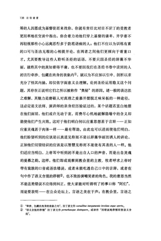 138 论信望爱
筹的人因愿成为基督徒而来找你，你就有责任比对目不识丁的受教者
更坦率地在交谈中指出，你会着力劝他们穿上基督的谦卑，并学着不
再轻视那些小心远离恶行多于防范语病的人 z 他们不应以为训练有素
的口可与圣洁无瑕的心相提并论，在两者之间他们更倾向于看重口
才。尤其要教导这些人聆昕圣经的话语，不要只因圣经的辞藻不华
丽，就将其中的真知看得平庸，也不要回我们在圣经书卷中读到的人
的言行牵涉、包藏在肉身的表象内①，就以为不应加以引申、剖析以求
充分了悟其内涵，却仅依字面意义去理解。论到圣经运用隐义这个问
题，其存在正说明它们之所以被称作"奥秘"的原因。谜一般的表达法
之难解，其魅力是磨班人对真理之爱慕并摆脱乏味呆板的一种途径，
这必定是文法师、演讲师的亲身经历验证过的，某个话题若直白地摆
在他们面前，他们或许无动于衷，而费尽心机地破解隐喻中的含义却
能使他们产生兴致。这对于他们明白何以应重思想甚于言辞一一正如
应重灵魂甚于肉体一样一一最有帮助。由此也可以进而使他们明白，
他们盼望听到的应该是以真道见称而不是以辞藻华丽而诱人的讲论，
正如他们切望结识的应该是以智慧见称而不是徒有其表的人一样。他
们还应当明白，上帝耳中昕到的不是出自人口的声音，而是出自灵魂
的爱慕之韵。这样，他们即或观察到教会里的主教、牧者呼求上帝时
带有蛮族的口音或语法错误，或者未能吃透自己口中的言辞，或者在
句中作了语义含氓的停顿②，也不致扮演嘲笑者的角色。我的意思当然
不是这类错误不应得到纠正，使大家能对听得明了的事口称"阿们
而是要表明一一在公众论坛上，言语之美在于声 z 在教会里，言语之
① "牵涉、包藏在肉身的表象之内拉丁原文作 carnalibus in:eg酣睡ntis involuta 啕ue opel1ao
②"语义含混的停顿"拉了原文作 perturbateque distingue陪。或译作"因错误地停顿而使语义含
混"。
 