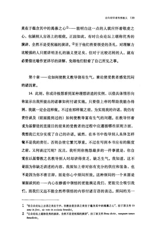 论向初学者传授教义 139
美在于蕴含其中的渴慕之心①一一能明白这一点的人就应怀着敬虔之
心，包涵别人言语上的瑕疵。正因如此，有时公众论坛上堪称优秀的
演讲，全然不是受祝福的演讲。②至于他们将要领受的圣礼，对理解力
比较强的人只需讲明圣礼的涵义便足矣，但对于比较迟钝的人，就有
巫、要借比喻作更详尽的讲解，免得他们轻看了自己所见之事。
第十章-一论如何使教义教导饶有生气，兼论使受教者感觉沉闷
的诸因素。
14. 此刻，你或许极想看到某种理想讲道的实例，以借具体情形向
你显示出我所提出的诸事如何付诸实施。只要借上帝的帮助我能办得
到，我就一定会这样做。不过在那样做之前，为实现我的许诺，我仍有
责任谈及(前面提到过的)如何使教导富有生气的问题。在教导怀着
走为基督徒的直接目的前来的受教者的过程中应遵循哪些原则方面，
妄想我已充分实现了自己的许诺。诚然，在本书中指导别人具体怎样
做不是我的责任，否则会使它繁冗厚重。不过在写到本书应有的限度
之前，又何谈过冗呢?况且，我听到你抱怨最多的一件事就是，你自
觉在以基督教之名教导别人时却讲得贫乏，缺乏生气。我知道，这不
是因为你缺乏讲述的内容，我深知上帝对你有充分的供应和装备，也
不是因为你不善言辞，而是你心中烦闷所致。这种烦闷的一个来源是
普面谈到的一一内心在静谧中领悟的更能满足我们，更能完全吸引我
们，而我们又远不能全然将领悟的内容付诸言语的表达。烦闷的另一
I ..在公众论坛上言语之美在于声，在教会里言语之美在于蕴含其中的渴慕之心拉丁原文作 Ut
sono in loro , sic vo阳归 ecclesia benedici0
z ‘公众论坛上堪称优秀的演讲，全然不是受祝福的演讲"，拉丁原文作 Bona dictio , nunq四m 阳men
benedictio
 