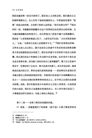 144 论信望爱
的医治就是唯一的灵丹妙药了。假若此人又讳疾忌医，我们就应以主
的榜样宽慰自己，当人们昕了他的话感到扎心，并把他的话看作"甚
难"而退去的时候，主对留下来的人这样说你们也要去吗?"①因为
时间一到，当被掳的耶路撒冷从这个世界的巴比伦得自由的时候，凡
不属这耶路撒冷的将要灭亡，因凡将要灭亡的皆不属于这耶路撒冷。
原因是"上帝坚固的根基立住了，上面有这印记说:‘主认识谁是他的
人。'又说:‘凡称呼主名的人总要离开不义。'"②我们若深思这些事，
又呼求主进入自己的心，就不会因自己讲道中不肯定的表达招致受教
者不肯定的感受而过分忧虑了。我们在讲道中寻求的若不是自己的荣
耀，那么我们在处于怜悯的工作过程中忍受苦恼，这本身对于我们也
会成为某种乐事。因为做工者的目标从仁爱得激励③，做工后又在爱中
得安宁，仿佛回到了出发点，那才是真正的善工。而且若是这样，阅读
使我们高兴的文字、聆听比我们高明的讲道一一其结果往往是我们对
其做出较自己的讲道更高的评价，导致我们在讲道中言语跚跚或失去
活力一一反而会为我们的事奉带来快活之心，在辛劳之后我们也更感
到欣慰。因此，我们若能高高兴兴地将自己交给上帝使用，让他借我
们的口说话，我们自己也就能有更强的信心，求上帝对我们说话了。
万事就是这样互相效力，叫爱上帝的人得益处。④
第十二章一论第三种沉闷来源的补救。
17. 再者，一再重复我们了如指掌， (毋宁说)小孩子都适宜的内
① 够甘翰福音)) 6: 67 0
② 在提摩太后书)) 2: 190
③ "从仁爱得激励拉丁原文作 a carij阳e jaculatur0
④ "得益处拉丁原文作 concurranJ in bonumo <<罗马书>>8: 28 0
 