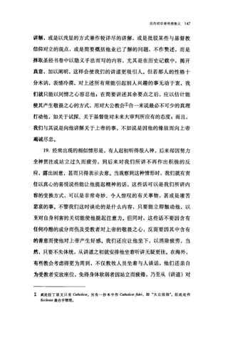 论向初学者传授教义 147
讲解，或是以浅显的方式兼作较详尽的讲解，或是批驳某些与基督教
信仰对立的观点，或是简要概括他业已了解的问题，不作赘述，而是
择取圣经书卷中以隐义手法而写的内容，尤其是在历史记载中，揭开
真意，加以阐明，这样会使我们的讲道更吸引人。但若那人的性格十
分木讷，表情冷漠，对上述所有常能引起别人兴趣的事无动于衷，我
们就只能以同情之心容忍他 F 在简要讲述其余要点之后，应以估计能
使其产生敬畏之心的方式，用对大公教会①合一来说最必不可少的真理
打动他，如关于试探、关于基督徒对未来大审判所应有的态度 E 而且，
我们与其说是向他讲解关于上帝的事，不如说是因他的缘故而向上帝
竭诚尽忠。
19. 经常出现的相似情形是，有人起初昕得很入神，后来却因努力
全神贯注或站立过久而疲劳，到后来对我们所讲不再作出积极的反
应，露出困意，甚而只得表示去意。当观察到这种情形时，我们就有责
任以真心的喜悦说些能让他提起精神的话，这些话可以是我们所讲内
容的变换方式，可以是非常奇妙、令人惊叹的有关事物，甚或是凄苦
悲哀的事。不管我们这时谈论的是什么内容，只要能立即触动他，以
至对自身利害的关切能使他提起注意力。但同时，这些话不要因含有
任何冷酷的成分而伤及受教者对上帝的敬畏之心，反而要因其中含有
的善意而使他对上帝产生好感。我们还应让他坐下，以消除疲劳，当
然，只要不失体统，从讲道之初就安排他坐着听讲无疑更佳。在海外，
有些教会考虑得更为周到，不仅教牧人员坐着与人谈话，他们还亲自
为受教者安放座位，免得身体软弱者因站立而疲倦，乃至从(讲道)对
工 此处拉丁原文只有 Catholicæ. 另有一抄本中作 Catholicæ 庐材，即"大公信仰飞但此处作
Ecc/es阳最合乎情理。
 