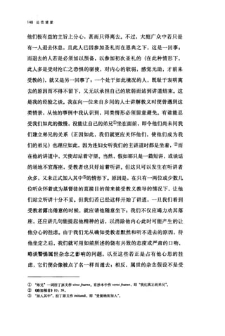 148 论信望爱
他们极有益的主旨上分心，甚而只得离去。不过，大庭广众中若只是
有一人退去休息，且此人已因参加圣礼而在恩典之下，这是一回事 z
而退去的人若是必须加以预备，以参加初次圣礼的(在此种情形下，
此人多是受对沦亡之恐惧的驱使，对内心的软弱，感觉无助，才前来
受教的)，就又是另一回事了 E 一个处于如此境况的人，既耻于表明离
去的原因而不得不留下，又无以承担自己的软弱而站到讲道结束。这
是我的经验之谈。我在向一位来自乡间的人士讲解教义时便曾遇到这
类情景，从他的事例中我认识到，同类情形必须留意避免。有谁能忍
受我们如此的傲慢，没能让自己的弟兄①坐在面前，即令他们尚未同我
们建立弟兄的关系(正因如此，我们就更应关怀他们，使他们成为我
们的弟兄)也理应如此，因为连妇女昕我们的主讲道时都是坐着，②而
在他的讲道中，天使却站着守望。当然，假如那只是一篇短讲，或谈话
的场地不宜落座，受教者也只好站着听讲。但这只可以发生在昕讲者
众多，又未正式加入其中③的情形下。原因是，在只有一两位或少数几
位昕众怀着成为基督徒的直接目的前来接受教义教导的情况下，让他
们站立昕讲十分不妥。但我们若已经这样开始了讲道，一旦我们看到
受教者露出倦意的时候，就应请他随意坐下自我们不仅应竭力劝其落
座，还应讲几句能提起他精神的话，以消除他内心此时可能产生的让
他分心的挂虑。由于我们无从确知受教者默然和昕不进去的原因，待
他坐定之后，我们就可用如前所述的饶有兴致的态度或严肃的口吻，
略谈警惕属世杂念之影响的问题，以至这些若正是占有他心思的挂
虑，它们便会像被点了名一样而遁去=相反，属世的杂念假设不是受
① "弟兄"一词拉丁原文作 v;ros 庐四时S。有抄本中作 veros frat陀'S ， 即"我们真正的弟兄"。
②《路加福音>> 10: 39.
③ "加入其中拉丁原文作 I/U缸ndi ， 即"受接纳而加人"。
 