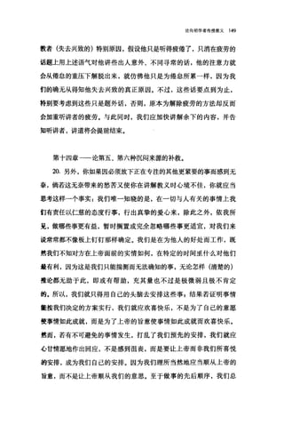 论向初学者传授教义 149
教者(失去兴致的)特别原因，假设他只是听得疲倦了，只消在疲劳的
话题上用上述语气对他讲些出人意外、不同寻常的话，他的注意力就
会从倦怠的重压下解脱出来，就仿佛他只是为倦怠所累一样，因为我
们的确无从得知他失去兴致的真正原因。不过，这些话要点到为止，
特别要考虑到这些只是题外话，否则，原本为解除疲劳的方法却反而
会加重听讲者的疲劳。与此同时，我们应加快讲解余下的内容，并告
知昕讲者，讲道将会提前结束。
第十四章一一论第五、第六种沉闷来摞的补救。
20. 另外，你如果因必须放下正在专注的其他更紧要的事而感到无
奈，倘若这无奈带来的愁苦又使你在讲解教义时心境不佳，你就应当
思考这样一个事实 z 我们唯一知晓的是，在一切与人有关的事情上我
们有责任以仁慈的态度行事，行出真挚的爱心来，除此之外，依我所
见，做哪些事更有益，暂时搁置或完全忽略哪些事更适宜，对我们来
说常常都不像板上钉钉那样确定。我们是在为他人的好处而工作，既
然我们不知对方在上帝面前的实情如何，在特定的时间显什么对他们
最有利，因为这是我们只能揣测而无法确知的事，无论怎样(清楚的)
推论都无助于此，即或有帮助，充其量也不过是极微弱且极不肯定
的。所以，我们就只得用自己的头脑去安排这些事 E 结果若证明事情
筐按我们决定的方案实行，我们就应欢喜快乐，不是为了自己的意愿
使事情如此成就，而是为了上帝的旨意使事情如此成就而欢喜快乐。
然而，若有不可避免的事情发生，打乱了我们预先的安排，我们就应
心甘情愿地作出回应，不是感到沮丧，而是要让上帝而非我们所喜悦
的安排，成为我们自己的安排。因为我们理所当然地应当顺从上帝的
旨意，而不是让上帝顺从我们的意思。至于做事的先后顺序，我们总
 