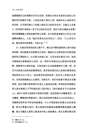 150 论信望爱
是想根据自己的判断对它作出安排，但理应以将具有更高目标的工作
摆在首位的顺序为准。上帝远远高于我们人类，他理应在人面前享有
优先权，以至我们能以上述爱心制定自己的优先次序，又能以上述爱
心(在安排中表现出)放下自己的优先次序，我们又何以感到无奈呢?
唯有情愿搁置上帝的权能所禁止的事，而不是执意要做自己作为人所
谋算的事的人，才是"最会安排优先次序的人"。因为人心多有计
谋，惟有耶和华的筹算，才能立定。"①
2 1.在我们因受冒犯而心绪不宁，难以在平静而愉快的心境中讲道
的时候，我们就更应对基督为之而死，渴望以自己鲜血的代价救其脱
离世界之谬误的人，生出极大的爱心来，乃至在我们难过之时，却因
有渴望成为基督徒的人前来，这一情形本身就应足以使我们欢欣鼓
舞，驱散我们心境的沉重，正如收获之乐总能缓解损失之痛一样。我
们不应因受人的冒犯而情绪低沉，除非冒犯我们的人是我们察觉到或
相信要走向灭亡的人，或是要沉沦的软弱者。此时有人到我们这里
来，为的是要被教会正式接纳，在教会中，我们对他能不断进步充满
希望，这应当能扫除使我们失望之人造成的伤痛。即便是怕背叛教会
的人成为地狱之子②的想法进入我们的心(我们眼前有不少这样的
人)，是由于这些人的冒犯才使我们忧愁，但这忧愁不应缠累我们，而
应激励、鞭策我们勇敢前行。我们也要同样告诫自己正在训导的人，
切真效仿那些名不符实的基督徒，小心不要因他们的数目众多而动
摇，要么打算跟从他们，要么因他们的缘故在眼随耶稣的道路上跚
跚，要么不愿加入那等人置身其中的上帝的教会，要么打算在教会里
①{领盲)) 19: 21 。
② 4马太福音)) 23: 15.
 