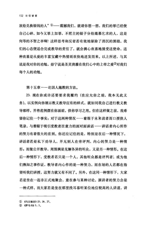 152 论信望爱
放给兑换银钱的人"①-一震撼我们，就请你想一想，我们的罪己经使
自己心碎，如今又罪上加罪，不把主的银子分给渴慕乞求的人，这是
何等的不智之举啊!这样思考和反省若有效地驱除了消沉的黑暗，我
们的心态便适合完成教导的责任了，就会满心欢喜地接受这使命，这
种欢喜是从爱的丰富宝藏中热情而欢快地迸发而来。以上所述，与其
说是我对你的劝勉，毋宁说是圣灵浇灌在我们心中的上帝之爱②对我们
每个人的劝勉。
第十五章一一论因人施教的方法。
23. 现在你或许还要要求我履约(在应允你之前，我本无此义
务) ，以实例向你展示教义教导应有的样式，就如同我自己进行教义教
导那样，并将范例摆在你面前，供你学习之用。但在这样做之前，我希
望你记住一个事实:对于这两种情况一一着眼于未呆读者而口授供人
笔录，与着眼于吸引受教者注意力的面对面谈话一一讲话者内心所作
的努力有着很大的差别。你还应记住的是，特别是在后一种情况下，
讲话者若是私下劝导人，并无别人在旁评判，内心的努力是一种情
形 s 而做公开教导，周围满是见解各异的听众，又是另一种情形。在这
后一种情形下，受教者若只是一个人，其他昕众都是评判者;或为他
们熟知之事作证，教导者内心作的是一种努力，而在场的人若都在指
望听我们讲授，这努力就又有不同了。另外，在这同一种情形下，大家
若是坐在一起非正式地聚会，意在参与某种讨论，演讲者的努力会是
一种式样，而大家若是坐在那里洗耳恭听某位地位较高的人讲道，讲
① 4马太福音)) 25: 药、 27.
② 《罗马书>> 5: 5 。
 