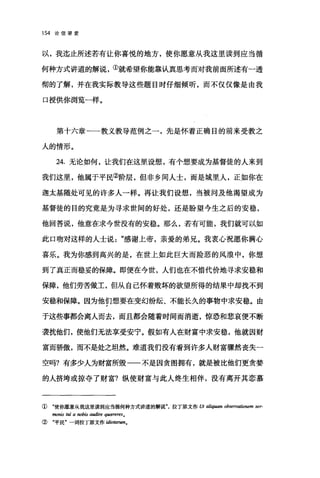 154 论信望爱
以，我迄止所述若有让你喜悦的地方，使你愿意从我这里读到应当循
何种方式讲道的解说，①就希望你能靠认真思考而对我前面所述有一透
彻的了解，并在我实际教导这些题目时仔细倾听，而不仅仅像是由我
口授供你浏览一样。
第十六章一一教义教导范例之一，先是怀着正确目的前来受教之
人的情形。
24. 无论如何，让我们在这里设想，有个想要成为基督徒的人来到
我们这里，他属于平民②阶层，但非乡间人士，而是城里人，正如你在
迦太基随处可见的许多人一样。再让我们设想，当被问及他渴望成为
基督徒的目的究竟是为寻求世间的好处，还是盼望今生之后的安稳，
他回答说，他意在求今世没有的安稳。那么，若有可能，我们就可以如
此口吻对这样的人士说感谢上帝，亲爱的弟兄。我衷心祝愿你满心
喜乐。我为你感到高兴的是，在世上如此巨大而险恶的风浪中，你想
到了真正而稳妥的保障。即便在今世，人们也在不惜代价地寻求安稳和
保障，他们劳苦做工，但从自己怀着败坏的欲望所得的结果中却找不到
安稳和保障。因为他们想要在变幻纷纭、不能长久的事物中求安稳。由
于这些事都会离人而去，而且都会随着时间而消逝，惊恐和悲哀便不断
袭扰他们，使他们无法享受安宁。假如有人在财富中求安稳，他就因财
富而骄傲，而不是处之坦然。难道我们没有看到许多人财富骤然丧失一
空吗?有多少人为财富所毁一一不是因贪图拥有，就是被比他们更贪婪
的人挤垮或掠夺了财富?纵使财富与此人终生相伴，没有离开其恋慕
① "使你愿意从我这里读到应当循何种方式讲道的解说拉丁原文作 Ut aliqumn observ，伽nem ser-
monis tui a rwbis audire q阳宏阳res o
② "平民"一词拉丁原文作 idio阳TWn.
 