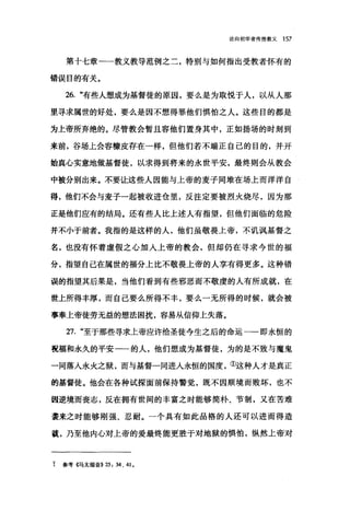 论向初学者传授教义 157
第十七章一一教义教导范例之二，特别与如何指出受教者怀有的
错误目的有关。
26. "有些人想成为基督徒的原因，要么是为取悦于人，以从人那
里寻求属世的好处，要么是因不想得罪他们惧怕之人。这些目的都是
为上帝所弃绝的。尽管教会暂且容他们置身其中，正如扬场的时刻到
来前，谷场上会容糠皮存在→样，但他们若不端正自己的目的，并开
始真心实意地做基督徒，以求得到将来的永世平安，最终则会从教会
中被分别出来。不要让这些人因能与上帝的麦子同堆在场上而洋洋自
得，他们不会与麦子一起被收进仓里，反注定要被烈火烧尽，因为那
正是他们应有的结局。还有些人比上述人有指望，但他们面临的危险
并不小于前者。我指的是这样的人，他们虽敬畏上帝，不讥讽基督之
名，也没有怀着虚假之心加人上帝的教会，但却仍在寻求今世的福
分，指望自己在属世的福分上比不敬畏上帝的人享有得更多。这种错
误的指望其后果是，当他们看到有些邪恶而不敬虔的人有所成就，在
世上所得丰厚，而自己要么所得不丰，要么一无所得的时候，就会被
事奉上帝徒劳无益的想法困扰，容易从信仰上失落。
27. "至于那些寻求上帝应许给圣徒今生之后的命运一一即永恒的
祝福和永久的平安一一的人，他们想成为基督徒，为的是不致与魔鬼
一同落人永火之狱，而与基督一同进入永恒的国度，①这种人才是真正
的基督徒。他会在各种试探面前保持警觉，既不因顺境而败坏，也不
因逆境而丧志，反在拥有世间的丰富之时能够简朴、节制，又在苦难
袭来之时能够刚强、忍耐。一个具有如此品格的人还可以进而得造
就，乃至他内心对上帝的爱最终能更胜于对地狱的惧怕，纵然上帝对
t 参考《马太福音))25:34 、 41.
 