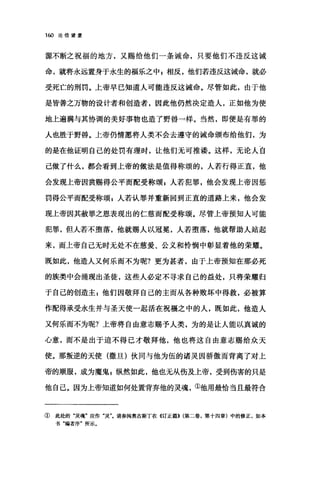 1ω 论倍望爱
惊不断之祝福的地方，又赐给他们一条诫命，只要他们不违反这诫
命，就将永远置身于永生的福乐之中 g 相反，他们若违反这诫命，就必
受死亡的刑罚。上帝早已知道人可能违反这诫命。尽管如此，由于他
是皆善之万物的设计者和创造者，因此他仍然决定造人，正如他为使
地上遍满与其协调的美好事物也造了野兽一样。当然，即便是有罪的
人也胜于野兽。上帝仍情愿将人类不会去遵守的诫命颁布给他们，为
的是在他证明自己的处罚有理肘，让他们无可推语。这样，无论人自
己做了什么，都会看到上帝的做法是值得称颂的，人若行得正直，他
会发现上帝因赏赐得公平商配受称颂 z 人若犯罪，他会发现上帝因惩
罚得公平而配受称颂 E 人若认罪并重新回到正直的道路上来，他会发
现上帝因其赦罪之恩表现出的仁慈而配受称颂。尽管上帝预知人可能
犯罪，但人若不堕落，他就赐人以冠冕，人若堕落，他就帮助人站起
来，而上帝自己无时无处不在慈爱、公义和怜悯中彰显着他的荣耀。
既如此，他造人又何乐而不为呢?更为甚者，由于上帝预知在那必死
的族类中会涌现出圣徒，这些人必定不寻求自己的益处，只将荣耀归
于自己的创造主 g 他们因敬拜自己的主而从各种败坏中得救，必被算
作配得承受永生并与圣天使一起活在祝福之中的人，既如此，他造人
又何乐而不为呢?上帝将自由意志赐予人类，为的是让λ能以真诚的
心意，而不是出于迫不得已才敬拜他，他也将这自由意志赐给众天
使。那叛逆的天使(撒旦)伙同与他为伍的诸灵因骄傲而背离了对上
帝的顺服，成为魔鬼 z 纵然如此，他也无从伤及上帝，受到伤害的只是
他自己。因为上帝知道如何处置背弃他的灵魂，①他用最恰当且最符合
① 此处的"灵魂"应作"灵"。请参阅奥古斯丁在《订正篇}) (第二卷，第十四章)中的修正，如本
书"编者序"所示。
 