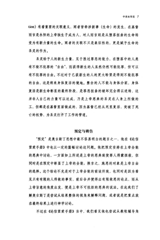 中译本导言 7
tion) 有着重要的关联意义，两者皆牵涉新事(生命)的发生，在基督
而言是永恒的上帝独生子成为人，对人而言则是从堕落扭曲的生命转
变为有新力量的生命。两者的关联不只是象征性的，更是赋予生命的
圣灵的作为。
圣灵给予人的新生力量，见于胜过罪恶的能力，在堕落中的人类
有不能不犯罪的"自由而获得新生的人虽然仍然可能犯罪，但可以
有不犯罪的自由。不过对于已获新生的人的更大盼望是得到不能犯罪
的自由，这是将来身体复活的境地。整全的人不能与身体分家，身体
复活是新生命彰显的最终阶段，是罪恶扭曲的破坏完全得以逆转，这
并非人自己的力量可以达成，乃是上帝恩典的圣灵在人身上所做的
工，但都是在基督里面做成的，因为基督已经从死里复活，突破了死
亡的权势，为圣灵打开了工作的管道。
预定与祷告
"预定"是奥古斯丁思想中最不容易明白的题目之一，他在《论信
望爱手册》中也以一定的篇幅讨论这问题。他把预定安排在上帝全能
的恩典中讨论，一方面如上所述是上帝的恩典致使罪人得蒙拯救，但
同时是在预定中彰显了上帝的全能;换言之，施恩的对象是上帝自由
的选择。这个结论不光是对于上帝全能的前设所致，也同时是因为看
见只有有限的人得救的事实，前后合并便得出有限救恩的论点，而从
上帝旨意的角度出发，便是上帝不可抗拒的恩典的说法。在此我们了
解奥古斯丁是尝试从结果整体的视角来解释问题，或者说是把重点放
在最终结果上进行神学讨论。
不过在《论信望爱手册》当中，‘我们看见他也尝试从教牧辅导角
 