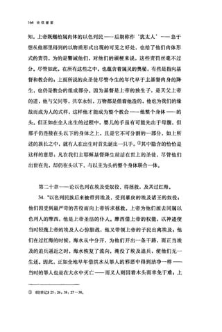 164 论倍望爱
知，上帝既赐给属肉体的以色列民一一后期称作‘犹太人'一一急于
想从他那里得到的以物质形式出现的可见之好处，也给了他们肉体形
式的责罚，为的是警诫他们，对他们的顽梗来说，这些责罚丝毫不过
分。尽管如此，在所有这些之中，也蕴含着属灵的奥秘，有些是指向基
督和教会的 F 上面所说的众圣徒尽管今生的年代早于主基督肉身的降
生，也仍是教会的组成部分。因为基督是上帝的独生子，是天父上帝
的道，他与父同等，共享永恒，万物都是借着他造的，他也为我们的缘
故而成为人的式样，这样他才能成为整个教会一-他整个身体一一的
头。但正如在全人出生的过程中，婴儿的手虽有可能先出于母腹，但
那手仍连接在头以下的身体之上，且是它不可分割的一部分，如上所
述的族长之中，就有人在出生时首先诞出一只手，①其中隐含的恰恰是
这样的意思:凡在我们主耶稣基督降生前活在世上的圣徒，尽管他们
出世在先，却仍在头以下，与以主为头的整个身体联合一体。
第二十章一一论以色列在埃及受奴役、得拯救，及其过红海。
34. "以色列民族后来被带到埃及，受到暴庚的埃及诸王的奴役$
他们因受到最严苛的苦役而向上帝祈求拯救。上帝为他们派去同属以
色列人的摩西，他是上帝圣洁的仆人。摩西借上帝的权能，以神迹使
当时轻蔑上帝的埃及人心惊胆战，他又带领上帝的子民出离埃及，他
们在过红海的时候，海水从中分开，为他们开出一条干路，而正当埃
及的追兵逼近之时，海水恢复了流向，淹没了埃及追兵，使他们无一
生还。因此，正如全地早年借洪水从罪人的邪恶中得到洁净一样一一
当时的罪人也是在大水中灭亡一一而义人则因着木头而幸免于难 z 上
①他l世记)) 25: 26 , 38: 27-30.
 