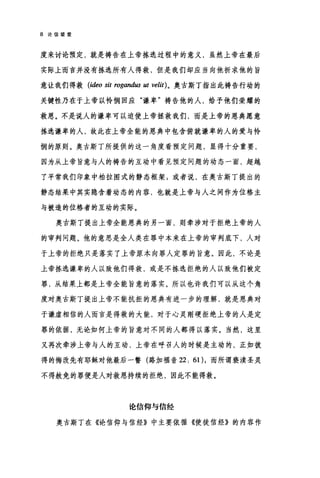 8 论信望爱
度来讨论预定，就是祷告在上帝拣选过程中的意义，虽然上帝在最后
实际上而言并没有拣选所有人得救，但是我们却应当向他祈求他的旨
意让我们得救 (ideo sit rogand旧 ut velit) 。奥古斯丁指出此祷告行动的
关键性乃在于上帝以怜悯回应"谦卑"祷告他的人，给予他们荣耀的
救恩。不是说人的谦卑可以迫使上帝拯救我们，而是上帝的恩典愿意
拣选谦卑的人，故此在上帝全能的恩典中包含俯就谦卑的人的爱与怜
悯的原则。奥古斯丁所提供的这一角度看预定问题，显得十分重要，
因为从上帝旨意与人的祷告的互动中看见预定问题的动态一面，超越
了平常我们印象中柏拉图式的静态框架 g 或者说，在奥古斯丁提出的
静态结果中其实隐含着动态的内容，也就是上帝与人之间作为位格主
与被造的位格者的互动的实际。
奥古斯丁提出上帝全能恩典的另一面，则牵涉对于拒绝上帝的人
的审判问题。他的意思是全人类在罪中本来在上帝的审判底下，人对
于上帝的拒绝只是落实了上帝原本向罪人定罪的旨意。因此，不论是
上帝拣选谦卑的人以致他们得救，或是不拣选拒绝的人以致他们被定
罪，从结果上都是上帝全能旨意的落实。所以也许我们可以从这个角
度对奥古斯丁提出上帝不能抗拒的恩典有进一步的理解，就是恩典对
于谦虚相信的人而言是得救的大能，对于心灵刚硬拒绝上帝的人是定
罪的依据，无论如何上帝的旨意对不同的人都得以落实。当然，这里
又再次牵涉上帝与人的互动，上帝在呼召人的时候是主动的，正如彼
得的悔改先有耶稣对他最后一瞥(路加福音 22: 61)，而所谓亵渎圣灵
不得赦免的罪便是人对救恩持续的拒绝，因此不能得救。
论信仰与信经
奥古斯丁在《论信仰与信经》中主要依循《使徒信经》的内容作
 