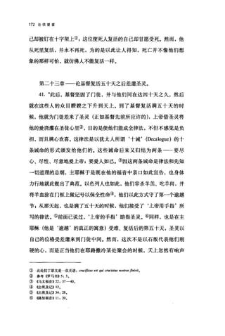 172 论信望爱
己却被钉在十字架上叭这位使死人复活的自己却甘愿受死。然而，他
从死里复活，并永不再死，为的是以此让人得知，死亡并不像他们想
象的那样可怕，就仿佛人不能复活一样。
第二十三章一一论基督复活五十天之后差遣圣灵。
41. "此后，基督坚固了门徒，并与他们同在达四十天之久，然后
就在这些人的众目睽睽之下升到天上。到了基督复活满五十天的时
候，他就为门徒差来了圣灵(正如基督先前所应许的)，上帝借圣灵将
他的爱浇灌在圣徒心里②，目的是使他们能成全律法，不但不感觉是负
担，而且满心欢喜。这律法是以犹太人所谓‘十诫， (Decalogue) 的十
条诫命的形式颁发给他们的。这些诫命后来又归结为两条一一要尽
心、尽性、尽意地爱上帝g 要爱人如己。③因这两条诫命是律法和先知
一切道理的总纲，主耶稣于是既在他的福音中亲口如此宜告，也身体
力行地就此做出了典范。以色列人也如此，他们宰杀羊羔、吃羊肉，并
将羊血涂在门框上做记号以保全性命④，他们以此方式守了第一个逾越
节 s 从那天起，也是满了五十天的时候，他们接受了‘上帝用手指'所
写的律法。⑤前面已说过，‘上帝的手指'暗指圣灵。⑥同样，也是在主
耶稣(他是‘逾越'的真正的寓意)受难、复活后的第五十天，圣灵以
自己的位格受差遣来到门徒中间。然而，这次不是以石版代表他们刚
硬的心，而是正当他们在耶路撒冷某处聚会的时候，天上忽然有响声
① 此处拉丁原文是一双关语 cruc~βXUS est qui crucia阳 nostros finivit0
② 参考((罗马书)) 5: 50
③((马太福音)) 22: 37-40 。
④ 《出埃及记)) 120
⑤ 《出埃及记)) 34: 28 0
⑥ ((路加福音)) 11: 200
 