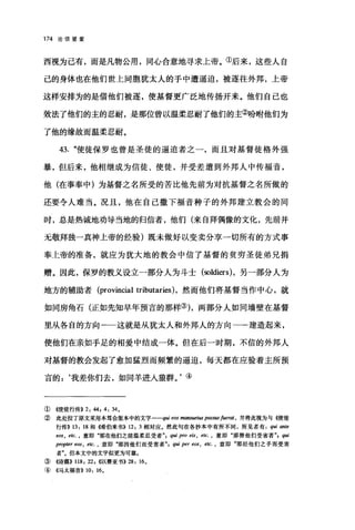 174 论信望爱
西视为己有，而是凡物公用，同心合意地寻求上帝。①后来，这些人自
己的身体也在他们世上同胞犹太人的手中遭逼迫，被逐往外邦，上帝
这样安排为的是借他们被逐，使基督更广泛地传扬开来。他们自己也
效法了他们的主的忍耐，是那位曾以温柔忍耐了他们的主②吩咐他们为
了他的缘故而温柔忍耐。
43. "使徒保罗也曾是圣徒的逼迫者之一，而且对基督徒格外强
暴，但后来，他相继成为信徒、使徒，并受差遣到外邦人中传福音，
他(在事奉中)为基督之名所受的苦比他先前为对抗基督之名所做的
还要令人难当。况且，他在自己撒下福音种子的外邦建立教会的同
时，总是热诚地劝导当地的归信者，他们(来自拜偶像的文化，先前并
无敬拜独一真神上帝的经验)既未做好以变卖分享一切所有的方式事
奉上帝的准备，就应为犹大地的教会中信了基督的贫穷圣徒弟兄捐
赠。因此，保罗的教义设立一部分人为斗士 (soldiers) ，另一部分人为
地方的辅助者 (provincial tributaries) ，然而他们将基督当作中心，就
如同房角石(正如先知早年预言的那样的，两部分人如同墙壁在基督
里从各自的方向一一这就是从犹太人和外邦人的方向一→建造起来，
使他们在亲如手足的相爱中结成一体。但在后一时期，不信的外邦人
对基督的教会发起了愈加猛烈而频繁的逼迫，每天都在应验着主所预
言的 z ‘我差你们去，如同羊进人狼群。'④
① ((使徒行传)) 2: 44 , 4: 34.
② 此处拉丁原文采用本笃会版本中的文字一-qw eos m翩翩阳 pass，阳 fuerat • 并将此视为与((使徒
行传)) 13: 18 和儒伯来书)) 12: 3 相对应.然此句在各抄本中有所不同，所见者有 qui an甜
甜'S ， etc. ， 意即"那在他们之前温柔忍受者 ; qui pro e缸 ， etc. ， 意即"那替他们受害者"， q皿
propter eos , etc. ， 意即"那因他们而受害者" ，伊1 per e时 • e缸，意即"那经他们之手而受害
者飞但本文中的文字似更为可靠。
③ ((诗篇)) 118: 22 , <<以赛亚书>>28: 16.
④ 《马太福音)) 10: 16.
 