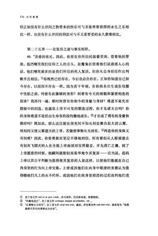 176 论信望爱
但正如没有什么世间之物带来的快乐可与圣徒将要获得的永生之乐相
比一样，也没有什么世间的刑法可与不义者要受的永久磨难相比。
第二十五章一一论复活之道与事实相符。
46. "亲爱的弟兄，因此，你要在你所信的基督里面，借着他的帮
助，抵挡嘲笑我们信仰之人的舌头，是魔鬼在借着他们说蛊惑人心的
话，他们嘲笑最多的是我们所信的死人复活。但你从自身经历作出判
断并且相信，①你既然已经存在，今后也必会存在，正如你知道自己如
今存在，以前却不存在一样。因为若干年前，在你尚未出生或在母腹
中坐胎之前，何曾有此健硕的身形?何曾有今天的相貌和紧密相连的
肢体?我再问一遍，那时何曾有你如今的身量与身材?难道不是先有
隐秘中的创造，也就是上帝不可见的塑造过程，你才见诸天日吗?你
的身体难道不是经由生命各阶段均衡地成长，②才长成了现有的身量和
模样吗?既如此，那么这位能在须奥间不知从何处聚合起大团云雾，
顷刻间又使云雾遮天的上帝，若能使事物从无到有，③再造你的身体又
有何难?因此，你要勇敢而坚定不移地相信，所有看似从人眼前逝去
有如灰飞烟灭的人在全能上帝面前却安然稳妥，并无消亡之虞，到了
上帝愿意的时候，他瞬间就能轻而易举地令其复原一一应当说.，起码
上帝以其公平判断为值得使其复原的人是这样，以使他们能就在自己
肉身里的行为向上帝交账，上帝或因他们在肉身中敬虔的美德认为值
得赐他们天上的永不朽坏，或因他们在肉身里邪恶的过犯而判他们进
① 拉丁原文作 sed 臼阳 ψso crede ， 亦可译作 s 但对你来说，你要相信。
② "均衡地成长拉丁原文作 certis，脚础tum i，配阳阳腑， etc. o
③ "让事物从无到有拉丁原文作 sicut non erat f 就此，亦有版本作 cwn non erat ， 意思变为"他既
能使不存在的事物成为存在"。
 