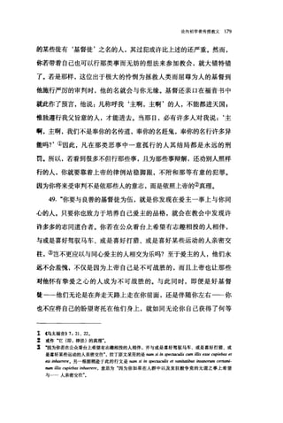 论向初学者传授教义 179
的某些徒有‘基督徒'之名的人，其过犯或许比上述的还严重。然而，
你若带着自己也可以行那类事而无妨的想法来参加教会，就大错特错
了。若是那样，这位出于极大的怜悯为拯救人类而屈尊为人的基督到
他施行严厉的审判时，他的名就会与你无缘。基督还亲口在福音书中
就此作了预言，他说:凡称呼我‘主啊，主啊'的人，不能都进天国 E
惟独遵行我父旨意的人，才能进去。当那日，必有许多人对我说:‘主
啊，主啊，我们不是奉你的名传道，奉你的名赶鬼，奉你的名行许多异
能吗?'①因此，凡在那类恶事中一意孤行的人其结局都是永远的刑
罚。所以，若看到很多不但行那些事，且为那些事辩解，还劝别人照样
行的人，你就要靠着上帝的律例站稳脚跟，不附和那等有意的犯罪。
因为你将来受审判不是依那些人的意志，而是依照上帝的②真理。
49. "你要与良善的基督徒为伍，就是你发现在爱主一事上与你同
心的人。只要你也致力于培养自己爱主的品格，就会在教会中发现许
许多多的志同道合者。你若在公众看台上希望有志趣相投的人相伴，
与或是喜好驾驭马车、或是喜好打猎、或是喜好某些运动的人亲密交
往，③岂不更应以与同心爱主的人相交为乐吗?至于爱主的人，他们永
远不会羞愧，不仅是因为上帝自己是不可战胜的，而且上帝也让那些
对他怀有挚爱之心的人成为不可战胜的。与此同时，即便是好基督
徒一一他们无论是在奔走天路上走在你前面，还是伴随你左右一一你
也不应将自己的盼望寄托在他们身上，就如同无论你自己获得了何等
工 4马太福音>>7 ， 21 、 220
z 或作"它(即，律法)的真理"。
s ‘因为你若在公众看台上希望有志趣相投的人相伴，并与或是喜好驾驭马车、或是喜好打猎、或
是喜好某些运动的人亲密交往拉丁原文采用的是 namSI 切 spectoculis cum iUis esse cupiebas et
eis inhaerere0 另一根据稍逊于此的行文是 nam si in 脚'ctaculis et v，刷·四ibω 阳sanorwn certami-
ruon ilIis CI伊拉bas i础aerere ， 意思为"因为你如果在人群中以及发狂般争竟的无谓之事上希望
与…·人亲密交往"。
 