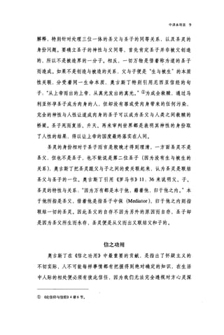 中译本导言 9
解释，特别针对处理三位一体的圣父与圣子的同等关系，以及圣灵的
身份问题。要确立圣子的神性与父同等，首先肯定圣子并非被父创造
的，所以不是被造界的一分子。相反，一切万物是借着称为道的圣子
而造成。如果不是创造与被造的关系，父与子便是"生与被生"的本质
性关联，分受着同一生命本质，奥古斯丁特别引用尼西亚信经的句
子从上帝而出的上帝，从真光发出的真光。"①为成全救赎，通过马
利亚怀孕圣子成为肉身的人，但却没有罪或受肉身带来的任何污染，
完全的神性与人性让道成肉身的圣子可以成为圣父与人类之间救赎的
桥梁。圣子死而复活、升天、再来审判世界都是表明其神性的身份取
了人性的结果，得以让上帝的国度最终落实在人间。
圣灵的身份相对于圣子而言是较晚才得到理清，一方面圣灵不是
圣父，但也不是圣子，也不能说是第二位圣子(因为没有生与被生的
关系) ，奥古斯丁把圣灵跟父与子之间的爱关联起来，认为圣灵是联结
圣父与圣子的一位。奥古斯丁引用《罗马书}} 11: 36 来说明父、子、
圣灵的特性与关系因为万有都是本于他，藉着他，归于他之内。"本
于他所指是圣父，借着他是指圣子中保 (Mediator )，归于他之内则指
联结一切的圣灵。因此圣父的自存不因为另外的原因而自存，圣子却
是因为圣父所生而永存，圣灵便是从父而出又联结父和子的。
信之功用
奥古斯丁在《信之功用》中最重要的贡献，是指出了怀疑主义的
不切实际，人不可能每样事情都有把握得到绝对确定的知识，在生活
中人际的相处便必须有彼此信任，因为我们无法完全透视对方心灵深
① ((论信仰与信经)) 4 章 6 节。
 