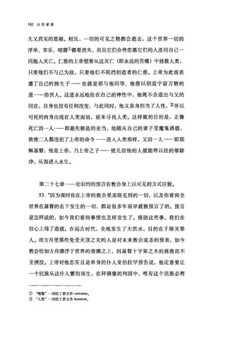 182 论信望爱
大又真实的恩福。相反，一切的可见之物都会逝去，这个世界一切的
浮华、享乐、喧嚣①都要消失，而且它们会将恋慕它们的人连同自己一
同拖入灭亡。仁慈的上帝想要从这灭亡(即永远的苦痛)中拯救人类，
只要他们不与己为敌，只要他们不阻挡创造者的仁慈。上帝为此而差
遣了自己的独生子→一也就是那与他同等、他借以创造宇宙万物的
道一-给世人。这道永远地住在自己的神性中，他既不会退出与父的
同在，自身也没有任何改变，与此同时，他又亲身担当了人性，②并以
可死的肉身出现在人类面前，前来寻找人类。这样做的目的是，正像
死亡因一人一一即最先被造的亚当，他随从自己的妻子受魔鬼诱惑，
致使二人都违犯了上帝的命令一一-进入人类那样，又因一人一一即耶
稣基督，他是上帝，乃上帝之子一-使凡信他的人就能将以往的罪除
净，从而进人永生。
第二十七章一→论旧约的预言在教会身上以可见的方式应验。
53. "因为现时你在上帝的教会里亲眼见到的一切，以及你看到全
世界在基督的名下发生的一切，都是很多年前早就被预言了的。预言
是怎样说的，如今我们看到事情也怎样发生了。借助这些事，我们在
信心上得了造就。在远古时代，全地发生了大洪水，目的在于除灭罪
人。而方舟里那些免受灭顶之灾的人是对未来教会成圣的预表，如今
教会恰如方舟漂浮于世界的浪潮之上，因基督十字架之木的拯救而不
至摆设。上帝对他忠实且是单身的仆人亚伯拉罕预告说，他定意要让
一个民族从这仆人繁衍而生，在拜偶像的列国中，唯有这个民族必将
① "喧嚣'一词拉丁原文作 curiosit.础。
② "人性"一词拉丁原文作 hominem.
 