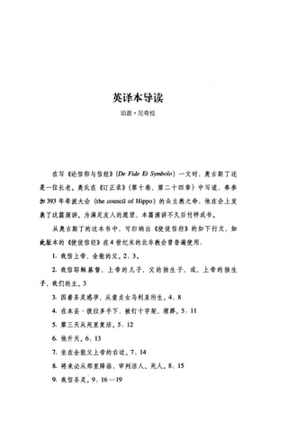 英译本导读
E自邀·尼奇拉
在写《论信仰与信经)) (De Fide Et Symbolo) 一文时，奥古斯丁还
是一位长老。奥氏在《订正录)) (第十卷，第二十四章)中写道，奉参
加 393 年希波大会 (the council of Hippo) 的众主教之命，他在会上发
表了这篇演讲。为满足友人的愿望，本篇演讲不久后付梓成书。
从奥古斯丁的这本书中，可归纳出《使徒信经》的如下行文，如
此版本的《使徒信经》在 4 世纪末的北非教会曾普遍使用:
1.我信上帝，全能的父。 2: 3 。
2. 我信耶稣基督，上帝的儿子，父的独生子，或，上帝的独生
子，我们的主。 3
3. 因着圣灵感孕，从童贞女马利亚所生。 4. 8
4. 在本丢·彼拉多手下，被钉十字架，埋葬。 5: 11
5. 第三天从死里复活。 5: 12
6. 他升天。 6: 13
7. 坐在全能父上帝的右边。 7: 14
8. 将来必从那里降临，审判活人、死人。 8: 15
9. 我信圣灵。 9: 16-19
 