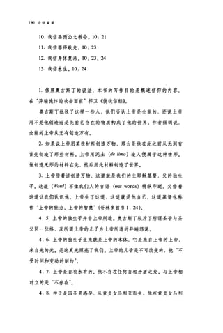 190 论信望爱
10. 我信圣而公之教会。 10: 21
1 1.我信罪得赦免。 10: 23
12. 我信身体复活。 10: 23 、 24
13. 我信永生。 10: 24
1.依照奥古斯丁的说法，本书的写作目的是概述信仰的内容，
在"异端诡诈的攻击面前"捍卫《使徒信经》。
奥古斯丁批驳了这样一些人，他们否认上帝是全能的，还说上帝
用不是他创造而是先前已存在的物质构成了他的世界。作者强调说，
全能的上帝从无有创造万有。
2. 如果说上帝用某些材料创造万物，那么是他在此之前从无到有
首先创造了那些材料。上帝用泥土 (de limo) 造人便属于这种情形。
他创造无形的材料在先，然后用此材料创造了世界。
3. 上帝借着道创造万物，这道就是我们的主耶稣基督，父的独生
子。这道 (Word) 不像我们人的言语 (our words) 稍纵即逝。父借着
这道让我们认识他。上帝生了这道，这道就是他自己。这道基督也称
作"上帝的能力、上帝的智慧" (哥林多前书 1: 24)。
4: 5. 上帝的独生子并非上帝所造。奥古斯丁驳斥了所谓圣子与圣
父同一位格，及所谓上帝的儿子为上帝所造的异端邪说。
4: 6. 上帝的独生子生来就是上帝的本体，它是来自上帝的上帝，
来自光的光。是这真光照亮了我们。上帝的儿子是不可改变的，他"不
受时间和变动的制约"。
4: 7. 上帝是自有永有的。他不存在任何自相矛盾之处。与上帝相
对立的是"不存在"。
4: 8. 神子是因圣灵感孕，从童贞女马利亚而生。他在童贞女马利
 