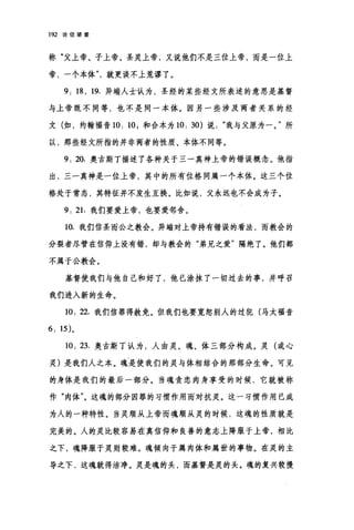 192 论信望爱
称"父上帝、子上帝、圣灵上帝，又说他们不是三位上帝，而是一位上
帝，一个本体就更谈不上荒谬了。
9; 18 , 19. 异端人士认为，圣经的某些经文所表述的意思是基督
与上帝既不同等，也不是同一本体。因另一些涉及两者关系的经
文(如，约翰福音 10; 10; 和合本为 10; 30) 说我与父原为一。"所
以，那些经文所指的并非两者的性质、本体不同等。
9; 20. 奥古斯丁描述了各种关于三一真神上帝的错误概念。他指
出，三一真神是一位上帝，其中的所有位格同属一个本体。这三个位
格处于常态，其特征并不发生互换。比如说，父永远也不会成为子。
9. 21.我们要爱上帝，也要爱邻舍。
10. 我们信圣而公之教会。异端对上帝持有错误的看法，而教会的
分裂者尽管在信仰上没有错，却与教会的"弟兄之爱"隔绝了。他们都
不属于公教会。
基督使我们与他自己和好了，他巳涂抹了一切过去的事，并呼召
我们进入新的生命。
10; 22. 我们信罪得赦免。但我们也要宽恕别人的过犯(马太福音
6; 15) 。
10; 23. 奥古斯丁认为，人由灵、魂、体三部分构成。灵(或心
灵)是我们人之本。魂是使我们的灵与体相结合的那部分生命。可见
的身体是我们的最后一部分。当魂贪恋肉身享受的时候，它就被称
作"肉体"。这魂的部分因罪的习惯作用而对抗灵。这一习惯作用已成
为人的一种特性。当灵顺从上帝而魂顺从灵的时候，这魂的性质就是
完美的。人的灵比较容易在真信仰和良善的意志上降服于上帝，相比
之下，魂降服于灵则较难。魂倾向于属肉体和属世的事物。在灵的主
导之下，这魂就得洁净。灵是魂的头，而基督是灵的头。魂的复兴较慢
 