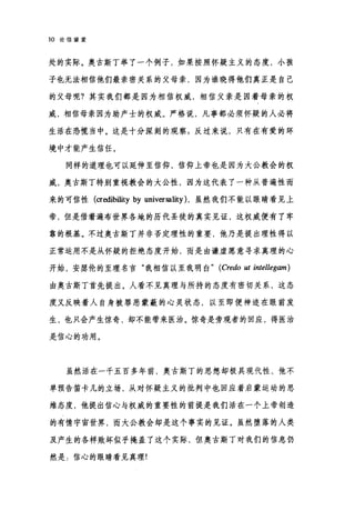 10 论信望爱
处的实际。奥古斯丁举了一个例子，如果按照怀疑主义的态度，小孩
子也无法相信他们最亲密关系的父母亲，因为谁晓得他们真正是自己
的父母呢?其实我们都是因为相信权威，相信父亲是因着母亲的权
威，相信母亲因为助产士的权威。严格说，凡事都必须怀疑的人必将
生活在恐慌当中。这是十分深刻的观察 g 反过来说，只有在有爱的环
境中才能产生信任。
同样的道理也可以延伸至信仰，信仰上帝也是因为大公教会的权
威，奥古斯丁特别重视教会的大公性，因为这代表了一种从普遍性而
来的可信性 (αedibility by universality) ，虽然我们不能以眼睛看见上
帝，但是借着遍布世界各地的历代圣徒的真实见证，这权威便有了牢
靠的根基。不过奥古斯丁并非否定理性的重要，他乃是提出理性得以
正常运用不是从怀疑的拒绝态度开始，而是由谦虚愿意寻求真理的心
开始，安瑟伦的至理名言"我相信以至我明白" (Credo ut intellegam)
由奥古斯丁首先提出。人看不见真理与所持的态度有密切关系，这态
度又反映着人自身被罪恶蒙蔽的心灵状态，以至即便神迹在眼前发
生，也只会产生惊奇，却不能带来医治。惊奇是旁观者的回应，得医治
是信心的功用。
虽然活在一千五百多年前，奥古斯丁的思想却极具现代性，他不
单预告笛卡儿的立场，从对怀疑主义的批判中也回应着启蒙运动的思
维态度，他提出信心与权威的重要性的前提是我们活在一个上帝创造
的有情宇宙世界，而大公教会却是这个事实的见证。虽然堕落的人类
及产生的各样败坏似乎掩盖了这个实际，但奥古斯丁对我们的信息仍
然是:信心的眼睛看见真理!
 