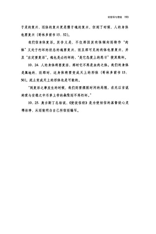 论信仰与信经 193
于灵的复兴，而体的复兴更是慢于魂的复兴，但到了时候，人的身体
也要复兴(哥林多前书 15: 52)。
我们信身体复活。其含义是，不仅那因其肉体倾向而称作"肉
体"又处于朽坏的状态的魂要复兴，而且那可见的肉体也要复兴，并
且"注定要复活"。魂也是必朽坏的是它态度上的恶习"使其败坏。
10: 24. 人的身体将要复活，那时它不再是血肉之体。我们的身体
是属地的，而那时，这身体将要变成天上的形体(哥林多前书 15 :
50)。泥土变成天上的形体也是可能的。
"到复活之事发生的时候，我们则要摆脱时间的局限，在无以言说
的爱与安稳之中尽享上帝的永生而不再朽坏。"
10: 25. 奥古斯丁总结说， ((使徒信经》是为使初信的基督徒心灵
得洁净，从而能明白自己所信而编写。
 