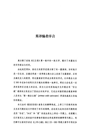 英译编者序言
奥古斯丁在他《订正录》第一卷中的一段文字，揭示了本篇论文
的写作原由与时间。
由此我们得知，该论文的原形是奥古斯丁的一篇演讲。当时他只
是一位长老，应邀在希波一里季斯主教大会上发表了这篇演讲，后来
为满足友人的愿望，将这篇演讲付梓成为现有的形式。北非教会大会
于 393 年在如今的阿尔及尔境内的博纳一地举行。那次大会也是一次
具有某种历史意义的会议，因为大会对其他地方允许教会有"宗主
教"教职的主张发出了坚决反对的声音，它还反对接受教会最高神职
人员有比"第一教会主教 " (primae sedis episcop阳)更高权威或主导地
位的做法。
本文由对《使徒信经》诸条文的解释构成。上帝三个位格间的相
互关系问题在论文中得到了详尽的阐释。在论述与此相关的问题特别
是用"存在"、"知识"和"爱"的说法类比上帝这一问题上，在提醒人
们不要用从人类经验中的事物所做的这样或那样的解释等问题上，我
们都可以看到作者在《上帝之城》、《论三位一体》等教义著作中再次加
 