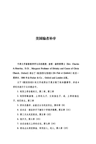 美国编者补序
牛津大学基督教神学与圣经教授，查理·赫特雷博士 (Rev.αarles
A Heurtley , D. D. , Margaret Professor of Divinity and Canon of α1fist
臼urch ， Oxford) 译出了《论信仰与信经)) (De Fide et Symbolo) 的另一
英译本， 1886 年由 Parker & Co. , Oxford and London 出版。
以下《使徒信经》的文字或得自于奥古斯丁的本篇著作，并在 4
世纪末流行于北非教会中。
1.我信上帝全能的父。第二章、第三章
2. 我信耶稣基督，上帝的儿子，父的独生子，或，上帝的独生
子，我们的主。第三章
3. 囡圣灵感孕，由童贞女马利亚所生。第四章 (8 )
4. 在本丢·彼拉多手下被钉十字架并埋葬。第五章 (11 )
5. 第三天从死里复活。第五章(12)
6. 他升天。第六章 (13 )
7. 坐在全能父上帝的右边。第七章(14)
8. 将来必从那里降临，审判活人、死人。第八章(15)
 