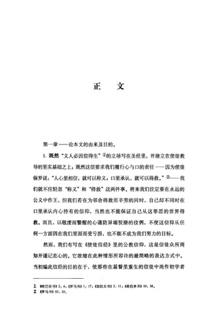 正文
第一章一一论本文的由来及目的。
1.既然"义人必因信得生"①的立场写在圣经里，并建立在使徒教
导的坚实基础之上 E 既然这信要求我们履行{;与口的责任一一因为使徒
保罗说人心里相信，就可以称义E 口里承认，就可以得救。"②一一我
们就不应轻忽"称义"和"得救"这两件事。将来我们注定要在永远的
公义中作王，但我们若在为邻舍得救而辛劳的同时，自己却不同时在
口里承认内心持有的信仰，当然也不能保证自己从这罪恶的世界得
救。而且，以敬虔而警醒的心谨防异端狡猾的伎俩，不使这信仰从任
何一方面因在我们里面而受亏损，也不能不成为我们努力的目标。
然而，我们有写在《使徒信经》里的公教信仰，这是信徒众所周
知并谨记在心的。它浓缩在此种情形所容许的最简略的表达方式中。
当初编此信经的目的在于，使那些在基督里重生的信徒中尚作初学者
工崎巴谷书)) 2: 4; ((罗马书)) 1: 17 , ((加拉太书)) 3: 11 , 4唏伯来书>> 10: 38.
~ (罗马书)) 10: 10.
 