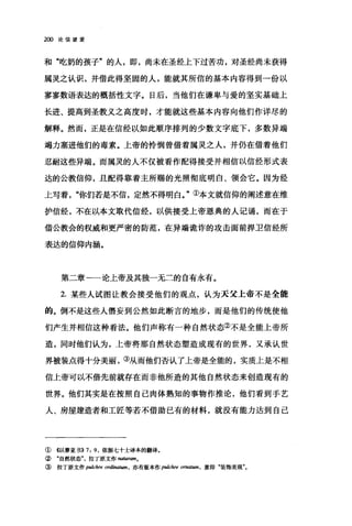 2∞论信望爱
和"吃奶的孩子"的人，即，尚未在圣经上下过苦功，对圣经尚未获得
属灵之认识，并借此得坚固的人，能就其所信的基本内容得到一份以
寥寥数语表达的概括性文字。日后，当他们在谦卑与爱的坚实基础上
长进、提高到圣教义之高度时，才能就这些基本内容向他们作详尽的
解释。然而，正是在信经以如此顺序排列的少数文字底下，多数异端
竭力塞进他们的毒素。上帝的怜悯曾借着属灵之人，并仍在借着他们
忍耐这些异端。而属灵的人不仅被看作配得接受并相信以信经形式表
达的公教信仰，且配得靠着主所赐的光照彻底明白、领会它。因为经
上写着"你们若是不信，定然不得明白。"①本文就信仰的阐述意在维
护信经，不在以本文取代信经，以供接受上帝恩典的人记诵，而在于
借公教会的权威和更严密的防范，在异端诡诈的攻击面前捍卫信经所
表达的信仰内涵。
第二章一一论上帝及其独一无二的自有永有。
2. 某些人试图让教会接受他们的观点，认为天父上帝不是全能
的。倒不是这些人悟妄到公然如此断言的地步，而是他们的传统使他
们产生并相信这种看法。他们声称有一种自然状态②不是全能上帝所
造，同时他们认为，上帝将那自然状态塑造成现有的世界，又承认世
界被装点得十分美丽，③从而他们否认了上帝是全能的，实质上是不相
信上帝可以不借先前就存在而非他所造的其他自然状态来创造现有的
世界。他们其实是在按照自己肉体熟知的事物作推论，他们看到手艺
人、房屋建造者和工匠等若不借助已有的材料，就没有能力达到自己
① 4以赛亚书)) 7 ， 9 ，依据七十士译本的蘸译。
② "自然状态拉丁原文作阳阳ram.
③拉丁原文作 pulchre 0呻回酬，亦有版本作 pulchre om础棚，意即"装饰美观"。
 