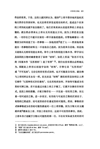 论信仰与信经 201
作品的效果。于是，这些人就同样认为，假如①上帝不借非他所造的其
他天然存在作原材料，也无法将世界变成现有的样式，造成这个世界
的上帝因此也就不是全能的了。他们若果真承认创造世界的上帝是全
能的，就自然必须承认上帝从无有而造出万有。因为上帝若是全能
的，一切存在之中就不应该有一样不是他创造的。尽管他确曾以-二些
物质为材料而造了另一些事物一一如他用泥②造了人一一然而他用来
造另一些事物的材料无一不是他自己造的，因为泥来自这地，而这地
又是他从无到有创造出来的。即令上帝当初创造天地本身，即宇宙以
及其间的万物时确曾使用了某种"材料如经上所说"你用不可见
的(有版本作‘无形质的， )造了世界"③，我们也没有理由必然地认
为，那就是上帝用以创造宇宙的"材料"，尽管它是"无形质的"
或"不可见的"，无论它的存在形式如何，也不可能是自有的，就仿佛
与上帝同样自有永有一样。但无论这"材料"拥有的形态如何让人将
它看作"以某种形式存在着的"，无论其性状如何，并如何可能成为有
形的可辨之物，若不是通过全能上帝之手做工，它就不会拥有任何形
式。是因上帝的恩赐，才使万物存在一一不仅是一切有形之物，而且
是一切可成形之物。进一步而言，有形的与可成形之物的区别在于，
有形的巳然成形，而可成形的存在着成形的可能性。然而，事物的形
式和事物成为有形的可能性都是同一位上帝所赐。因为万物天衣无缝
的外观④都来自上帝，并因上帝而存在，这是不可改变的事实。因此，
上帝本身才是赋予万物以可能性的那一位，不仅有实际成为美好的可
z 拉丁原文作 si mundumfabricare 阳In posseto 亦有抄本中的 si 作 quj ，意即"既然他不能，云云
~‘用泥"拉丁原文作 de 胁陋，意即 .of mud"。
~ (所罗门智训iI>> 11 章 17 节.
~‘天衣无缝的外观拉丁原文作高peciosissima species 。
 