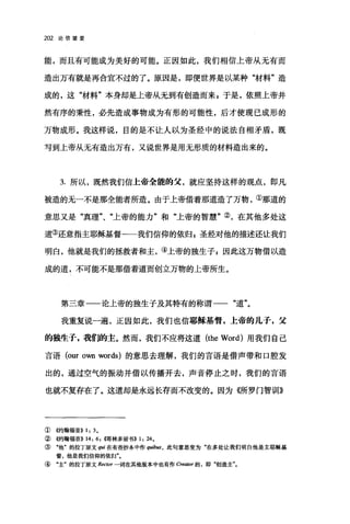 202 论信望爱
能，而且有可能成为美好的可能。正因如此，我们相信上帝从无有而
造出万有就是再合宜不过的了。原因是，即便世界是以某种"材料"造
成的，这"材料"本身却是上帝从无到有创造而来 g 于是，依照上帝井
然有序的秉性，必先造成事物成为有形的可能性，后才使现已成形的
万物成形。我这样说，目的是不让人以为圣经中的说法自相矛盾，既
写到上帝从无有造出万有，又说世界是用无形质的材料造出来的。
3. 所以，既然我们信上帝全能的父，就应坚持这样的观点，即凡
被造的无一不是那全能者所造。由于上帝借着那道造了万物，①那道的
意思又是"真理"、"上帝的能力"和"上帝的智慧"②，在其他多处这
道③还意指主耶稣基督-一我们信仰的依归自圣经对他的描述还让我们
明白，他就是我们的拯救者和主，④上帝的独生子 z 因此这万物借以造
成的道，不可能不是那借着道而创立万物的上帝所生。
第三章一一论上帝的独生子及其特有的称谓一一"道"。
我重复说一遍，正因如此，我们也信耶稣基督，上帝的儿子，父
的独生子，我们的主。然而，我们不应将这道 (the Word) 用我们自己
言语 (our own words) 的意思去理解，我们的言语是借声带和口腔发
出的，通过空气的振动并借以传播开去，声音停止之时，我们的言语
也就不复存在了。这道却是永远长存而不改变的。因为制厅罗门智训》
① 够甘翰福音)) 1: 3.
② 侈甘翰福音)) 14: 6, ~愣林多前书)) 1: 24.
③ "他"的拉丁原文 qui 在有些抄本中作 quib阳，此句意思变为"在多处让我们明白他是主耶稣基
督，他是我们信仰的依归
④ "主"的拉了原文 Rector 一词在其他版本中也有作 Creator 的，即"创造主"。
 
