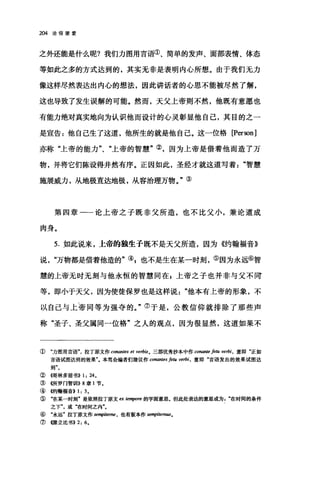 204 论信望爱
之外还能是什么呢?我们力图用言语①、简单的发声、面部表情、体态
等如此之多的方式达到的，其实无非是表明内心所想。由于我们无力
像这样尽然表达出内心的想法，因此讲话者的心思不能被尽然了解，
这也导致了发生误解的可能。然而，天父上帝则不然，他既有意愿也
有能力绝对真实地向为认识他而设计的心灵彰显他自己，其目的之一
是宣告:他自己生了这道，他所生的就是他自己。这一位格 [Person]
亦称"上帝的能力"、"上帝的智慧"②，因为上帝是借着他而造了万
物，并将它们陈设得井然有序。正因如此，圣经才就这道写着智慧
施展威力，从地极直达地极，从容治理万物。"③
第四章一一论上帝之子既非父所造，也不比父小，兼论道成
肉身。
5. 如此说来，上帝的独生子既不是天父所造，因为《约翰福音》
说万物都是借着他造的"叭也不是生在某一时刻，⑤因为永远⑥智
慧的上帝无时无刻与他永恒的智慧同在 z 上帝之子也并非与父不同
等，即小于天父，因为使徒保罗也是这样说他本有上帝的形象，不
以自己与上帝同等为强夺的。"⑦于是，公教信仰就排除了那些声
称"圣子、圣父属同一位格"之人的观点，因为很显然，这道如果不
① "力图用言语气拉丁原文作 conantes et Vel帕。三部优秀抄本中作 conante 庐阳 verbi ， 意即"正如
言语试图达到的效果气本笃会编者们建议作 ω'nan阳卢阳 verbi ， 意即"言语发出的效果试图达
到
② {仔哥林多前书)) 1: 24。
③<<所罗门智制11)) 8 章 1 节.
④ 够甘翰福音)) 1: 3.
⑤ "在某一时刻"是依照拉丁原文 ex ten脚陀的字面意思。但此处表达的意思或为在时间的条件
之下或"在时间之内"。
⑥ "永远"拉丁原文作 se叩iteme ， 也有版本作 senψlitem翩。
⑦《脖立比书)) 2: 6.
 