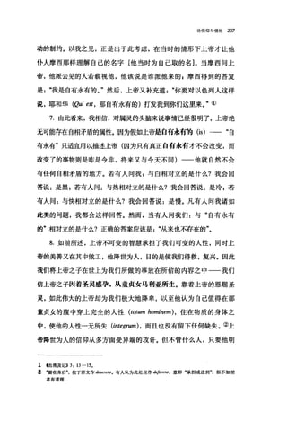 论信仰与信经 207
动的制约。以我之见，正是出于此考虑，在当时的情形下上帝才让他
仆人摩西那样理解自己的名字[他当时为自己取的名]。当摩西问上
帝，他派去见的人若藐视他，他该说是谁派他来的 g 摩西得到的答复
是我是自有永有的。"然后，上帝又补充道你要对以色列人这样
说，耶和华 (Qui est ， 那自有永有的)打发我到你们这里来。"①
7. 由此看来，我相信，对属灵的头脑来说事情已经很明了，上帝绝
无可能存在自相矛盾的属性。因为假如上帝是白有永有的 (is) 一一"自
有永有"只适宜用以描述上帝(因为只有真正自有永有才不会改变，而
改变了的事物则是昨是今非，将来又与今天不同)一一他就自然不会
有任何自相矛盾的地方。若有人问我 z 与自相对立的是什么?我会回
答说 z 是黑 z 若有人问:与热相对立的是什么?我会回答说:是冷 z 若
有人问:与快相对立的是什么?我会回答说:是慢。凡有人问我诸如
此类的问题，我都会这样回答。然而，当有人问我们:与"自有永有
的"相对立的是什么?正确的答案应该是从来也不存在的"。
8. 如前所述，上帝不可变的智慧承担了我们可变的人性，同时上
帝的美善又在其中做工，他降世为人，目的是使我们得救、复兴。因此
我们将上帝之子在世上为我们所做的事放在所信的内容之中一一我们
信上帝之子困着圣灵感孕，从童贞女马利亚所生。靠着上帝的恩赐圣
灵，如此伟大的上帝却为我们极大地降卑，以至他认为自己值得在那
童贞女的腹中穿上完全的人性 (totum 加minem) ，住在物质的身体之
中，使他的人性一无所失 (integrum) ， 而且也没有留下任何缺失。②上
帝降世为人的信仰从多方面受异端的攻评。但不管什么人，只要他明
1 (出埃及记)) 3: 13-15.
z ‘留在身后拉丁原文作 desere.阳。有人认为此处应作 deferens， 意即"承担或送到"，似不如前
者有道理。
 