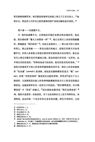 论信仰与信经 211
弟兄姊妹相继而来，他们就是受他呼召而得上帝儿子之名分的人，①他
还认为，将这些人当作自己的同道和同得产业的后嗣也是合宜的。②
第六章一一论基督升天。
13. 我们信基督升天，去到他应许我们也要去的永福处所，他还
说，我们那时要"像天上的使者一样"③，他已去到天上永恒的耶路撒
冷，那城就是"我们的母"④。但这正是某些人一一要么是不信上帝的
外邦人，要么是异端一一一贯攻击我们的地方，说我们异想天开肉身
能升天。外邦人多是极力用他们那些哲学家的观点攻击我们，意在证
实天上绝无可能存在任何属地之物。原因是他们对圣经一无所知，也
不明白圣经所说的所种的是血气的身体，复活的是灵性的身体。"⑤
这经文的意思并不是人的身体将被转换而变作灵，现在人的身体被称
作"有灵魂" (animale) 的身体，却也没有被转换而变成为"魂" (ani-
ma)。所谓"灵性的身体"意指受灵支配的身体，其形态⑥适应于天上
的居所，凡其软弱及在地上的各种残缺都被变成为天上的圣洁而稳定
的状态。这就是保罗在另一处经文中所说的我们都将复活，但不都
要改变"中"改变"的涵义。⑦这位使徒在教导说"我们也要改变"⑧
时，指的不是变坏，而是变好。至于主的身体在天上处于何种形态、身
居何处，这也许是一个过分好奇且多余的问题。我们只须相信，主的
1: ((以弗所书)) 1: 5.
~ <<罗马书)) 8: 17.
3) <<马太福音>>22: 30.
~. <<加拉太书)) 4: 26.
z 伺林多前书)) 15: 44.
s 此处拉了原文采用本笃会版本的行文 ， quod ita spiritui subditum est. 另有一些抄本中作 quia i.阳
C呻阳彻m est ， 全句意为"它被理解为灵性的身体，因为身体被调整为适合天上居所的形态"。
主帽林多前书>> 15: 51 ，根据武加大译本就否定句式顺序的转换。
s 回林多前书)) 15: 52.
 