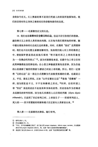 212 论信望爱
身体如今在天。天上奥秘的事不是我们凭着人的软弱所能探知的，我
们的信仰对待主身体之尊贵却应持崇敬和景仰的态度。
第七章一一论基督坐在父的右边。
14. 我们也信基督坐在全能父的右边。但这不应引发我们的想象，
就仿佛天父上帝受人类形体的局限，以至每当我们想到他的时候，脑
中就出现他身体的右边或左边的景象。同时，在遇到"坐在"这类措辞
时，我们也不应幻想主基督屈膝而坐，免得我们陷入对上帝的亵渎之
中，使徒保罗便是因此而指斥那些"将不能朽坏之上帝的形象变
为……仿佛必朽坏的人"①。因为对基督徒来说，在殿中为上帝立任何
此类神像都是违犯律法的 E 在心里立神像就更难免是恶事，因为圣徒
的心在涤除了属世的情欲与谬误之时是上帝的殿。所以，我们一定要
将"父的右边"这一表达方式理解为代表极受祝福的位置，也就是公
义、平安、喜乐之所在。正如"山羊安置在左边"②意指"受磨难"一
样，因为那里是不义、不平安和磨难之所在。③同样，信经所谓上
帝"坐在"某处的说法不是指某种身体的姿势，而是指他作为君尊者
永远拥有的审判权柄，因为他从来都给人以应得的判断 (digna dignis
tribuendo) I 只是到了末后审判之时，上帝独生子一一即那审判活人、
死人的一一其不容置疑的明察秋毫才注定要向人类彰显出来。④
第八章一一论基督再次降临，施行审判。
① 4罗马书)) 1: 23 0
② 4马太福音)) 25: 33.
③ "不义、不平安和磨难之所在拉了原文作 propter iniqui.阳，凹 ， labores atque crud剧目。另有数种
抄本中作 propter iniqui缸!tis labores ， 等，也即"因不义的劳苦和折磨的缘故"。
④ 此处拉丁原文作futura sit ， 亦有作fulsura sit 的，也即"注定要更加明光闪耀"等。
 