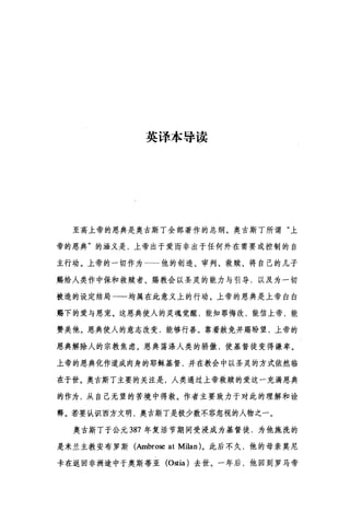 英译本导读
至高上帝的恩典是奥古斯丁全部著作的总纲。奥古斯丁所谓"上
帝的恩典"的涵义是，上帝出于爱而非出于任何外在需要或控制的自
主行动。上帝的一切作为一→他的创造、审判、救赎、将自己的儿子
赐给人类作中保和救赎者、赐教会以圣灵的能力与引导，以及为一切
被造的设定结局一一均属在此意义上的行动。上帝的恩典是上帝白白
赐下的爱与恩宠。这恩典使人的灵魂觉醒，能知罪悔改，能信上帝，能
赞美他。恩典使人的意志改变，能够行善。靠着赦免并赐盼望，上帝的
恩典解除人的宗教焦虑。恩典荡涤人类的骄傲，使基督徒变得谦卑。
上帝的恩典化作道成肉身的耶稣基督，并在教会中以圣灵的方式依然临
在于世。奥古斯丁主要的关注是，人类通过上帝救赎的爱这一充满恩典
的作为，从自己无望的苦境中得救。作者主要致力于对此的理解和诠
释。若要认识西方文明，奥古斯丁是极少数不容忽视的人物之一。
奥古斯丁于公元 387 年复活节期间受浸成为基督徒，为他施洗的
是米兰主教安布罗斯(Ambrose at Milan) 。此后不久，他的母亲莫尼
卡在返回非洲途中于奥斯蒂亚 (Ostia) 去世。一年后，他回到罗马帝
 