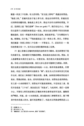 214 论信望爱
被逐一问及三个位格，有人若问我圣父是上帝吗?"我就会回答说:
"他是上帝。"若被问及圣子是上帝与否，我也会同样作答。若就圣灵
以同样的问题问我，除他是上帝之外，我也不会作出别样的答复。不
过，见到经上说"你们是神" (You are gods) ①，我们切记小心，不要
仅以适用于人的意思来接受这一说法。因为凡是父借着子用圣灵的恩
赐而造的，没有一样就其本质而言是神。使徒保罗说万有都是本与
他，倚靠他，归于他。"②指的就是这三位一体的上帝。所以，尽管在
我们被逐一问到上帝的三个位格一一不管是父、子，还是圣灵--我
们的答案只有一个，但不应以为我们敬拜的是三位神。
17. 就上帝难以言喻的性质我们这样讲并不稀奇，因为即便对于我
们肉眼可见、身体感官可判断的事物，类似说法也是成立的。例如，有
人指着喷泉问我们它是什么，可想而知，我们绝无可能说喷泉是河
流 s 当有人问及河流的时候，我们又多么没有可能称它为喷泉 g 同样，
我们也绝无可能将取自喷泉或河流的一口水，称作河流或喷泉。尽管
如此，对这三者我们都可以统称为"水"z 而且当人们分别问及它们是
什么时，我们在三种情形下都会回答，是水。如果我问喷泉里的是不
是水，答案必然是，是水 z 若问河里的是不是水，回答也会是同样的 g
在上述→口水的情形下，回答也不可能是别样的。不过对这三者，我
们不会说是"三个水"而会说它们"同是水"。与此同时，我们→定要
小心，不要有人将至高者难以言喻的本体仅看作如同可见的、属物质
的③喷泉、河流，或一口水的性质。因为就水的三种情形而言，眼下喷
泉中的水若流人河水，就不再是喷泉了 g 当这水从河流或喷泉进人人
① 4诗篇}} 82: 6.
② 4罗马书}} 11: 36.
③ "属物质的"，拉丁原文作 corpore酬，意即"有形质的"。
 