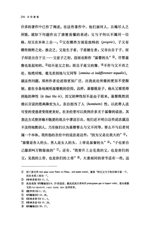 216 论信望爱
许多的著作中已作了阐述。在这些著作中，他们面对人，且竭尽人之
所能，就如下问题作出了清楚易懂的表述:父与子何以不属同一位
格，却又在本体上合①父在哪些方面是独特的 (proprie) ，子又有
哪些独特之处:换言之，父是生子者，子是被生者 g 父非出自于子，而
子却是出自于父一一父是子之初，因而也称作"基督的头"②，尽管基
督也是起初的，③却不是父之初，而且于是父的像，④不存与父不肖之
处，他绝对地、毫无差别地与父同等 (omnino et indifferenter æqωlis)。
就这些问题，那些作者论述得更加广泛，比我此处所做的更加不受限
制，意在全备地阐明基督教的信仰。这样，基督既是子，他从父那里得
到他的神性(让 that He is) ， 而父的神性却不是由子而来。基督既然因
难以言说的恩典降世为人，亲自担当了人 (hominem) 性，以此将人这
可变的受造者变得更美好。在圣经里可以找到许多关于基督的说法，其
表达方式使异端不敬虔的观点中谬误百出，他们还不明白这些说法就迫
不及待地教训人，乃至他们以为基督要么与父不同等，要么不与后者同
属一个本体。我所指的圣经中的说法是这些因为父是比我大的"叫
"基督是各人的头，男人是女人的头，上帝是基督的头"叭"子也要自
己服那叫万物服他的"引还有我要升上去见我的父，也是你们的
父 p 见我的上帝，也是你们的上帝"⑧，大意相同的章节还有一些。这
① 拉丁原文作阳In unus esset Pater et Filius , sed unum essent ， 意即"何以父与子的位格不是一个，
但在本质上却为一"。
② (仔哥林多前书)) 11: 3 。
③ 此处或指《约翰福音>> 8: 25 的说法，就此武加大译本作p巾町ψlumq酬 et loquor vob缸，是从希腊
文的 τnv ápxhvö, T1KUí λωω br，ív 直译而来。
④(歌罗西书)) 1:15.
⑤(~翰福音)) 14: 28.
⑥伺林多前书)) 11: 3.
⑦隅林多前书)) 15: 28.
W L~翰福音)) 20: 17 。
 