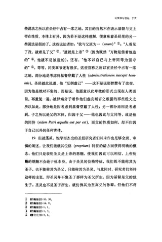 论信仰与信经 217
些说法之所以在圣经中占有一席之地，其目的当然不在表示基督与父上
帝在性质、本体上有异，因为若不是这样理解，便意味着圣经里的另一
些说法是假的了二这些说法诸如"我与父原为一 (unum) " 叭"人看见
了我，就看见了父"叭"道就是上帝"③(因为既然"万物是借着他造
的"④，他就不是被造的) I 还有"他不以自己与上帝同等为强夺
的"⑤，等等，同类章节还有很多。这些宣称之所以在圣经中占有一席
之地，部分地是考虑到基督穿戴了人性 (administrationem suscepti 加m­
inis)，圣经就此说道，他"反倒虚己"一一这不是说那智慧有了改变，
因为他是绝对不变的，而是说，他愿意以此卑微的形式出现在人类面
前。再重复一遍，被异端分子看作他们虚妄断言之根据的那些经文之
所以如此，部分地是因考虑到基督穿戴了人性 g 另一部分原因是考虑
到，子之所以是父的本体，归因于父-一一他也因此与父同等，或是他
的同侨 (eidem Patri æqualis aut par est) ， 而父的性质如何，却不归因
于自己以外的任何客体。
19. 但就圣灵，饱学而杰出的圣经研究者们却未作出足够全面、审
慎的阐述，让我们能就其位格 (proprium) 特征的诸方面获得明确的概
念 z 他们只是表明圣灵是上帝的恩赐，使我们因此可以相信，上帝所
属的恩赐不会逊于他本身。由于圣灵的位格特征，我们既不能称其为
圣子，也不能称其为圣父，只能称其为圣灵。与此同时，研究者们坚持
这样的主张，即圣灵并不像圣于那样为圣父所生，因为基督是父的独
生子 g 圣灵也不是圣于所生，就仿佛其为至高父的孙辈 g 但他们不将
î @句翰福音)) 10, 30.
:% <<..*'9翰福音)) 14, 9.
~ @甘翰福音)) 1 ， 1 。
主的翰福音)) 1, 3.
~ (脖立比书)) 2, 6.
 