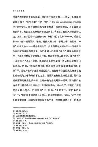 218 论信望爱
圣灵之存在归因于其他位格，唯归因于万有之源一一圣父，免得我们
证得有两个"无生之始"①的"初"② (ne duo constituamus principia
isne princ伊io )，那样的结论既与事实相违，也是荒谬的，不是公教信
仰的内容，却正是某些异端的谬误之所在。③不过，有些人却是这样认
为，圣父、圣子的合一以及他们的"神性" (拉丁文作出iωtem ， 希腊文
作 BEórη ç) 便是圣灵。于是，既然父是上帝，子是上帝，他们在"神
性"中彼此合一一一前者借其生子，后者借其与父同心④一一因此就与
生他的父构成同等的关系。他们希望人们将这"神性"理解为存在于
父、子两个位格间彼此的爱与仁慈，持此观点的人断言说，这"神性"
于是获得了"圣灵"之称。他们还从圣经中举出一些证据以支持自己
的观点，例如因为所赐我们的圣灵将上帝的爱浇灌在我们心
里"⑤，还有其他不少意思相近的经文。他们还将自己的观点建立在我
们借圣灵与上帝和好的事实之上。因圣灵被称作上帝的恩赐，他们由
此就愿将此视为足以表明，上帝的爱与圣灵是同一回事。因为我们唯
有借着这爱才得与上帝和好，并因此被称为上帝的儿子，⑥我们"所受
的不是奴仆的心，仍旧害怕"⑦，因为"爱既完全，就把惧怕除
去"矶"我们所受的乃是儿子的心，因此我们呼叫:‘阿爸，父!'"⑨我
们既借着爱被召回到与他的朋友关系中来，将来能知晓上帝一切奥秘
①《希伯来书)) 7: 3.
②{馆示录>>21: 6.
③ 此处再指摩尼教的错误主张。
④ "依附于父"，拉丁原文作 Patri cohærendo. 意即"与父密切相连"。
⑤《罗马书)) 5: 5 。
⑥ 倍句翰一书)) 3: 1. 有时此处加有 Dei ， 意即"上帝的
⑦ 4罗马书)) 8: 15.
⑧ 倍句翰一书)) 4: 18.
⑨ 4罗马书>>8: 15.
 